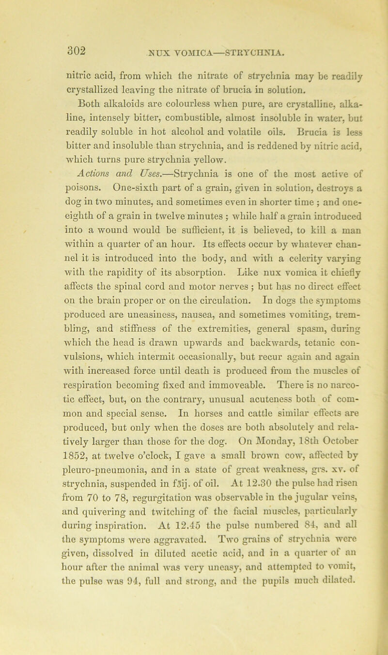 nitric acid, from which the nitrate of strychnia may be readily crystallized leaving the nitrate of brucia in solution. Both alkaloids are colourless when pure, are crystalline, alka- line, intensely bitter, combustible, almost insoluble in water, but readily soluble in hot alcohol and volatile oils. Brucia is less bitter and insoluble than strychnia, and is reddened by nitric acid, which turns pure strychnia yellow. Actions and Uses.—Strychnia is one of the most active of poisons. One-sixth part of a grain, given in solution, destroys a dog in two minutes, and sometimes even in shorter time ; and one- eighth of a grain in twelve minutes ; while half a grain introduced into a wound would be sufficient, it is believed, to kill a man within a quarter of an hour. Its effects occur by whatever chan- nel it is introduced into the body, and with a celerity varying with the rapidity of its absorption. Like nux vomica it chiefly affects the spinal cord and motor nerves ; but has no direct effect on the brain pi’oper or on the circulation. In dogs the symptoms produced are uneasiness, nausea, and sometimes vomiting, trem- bling, and stiffness of the extremities, general spasm, during which the head is drawn upwards and backwards, tetanic con- vulsions, which intermit occasionally, but recur again and again with increased force until death is produced from the muscles of respiration becoming fixed and immoveable. There is no narco- tic effect, but, on the contrary, unusual acuteness both of com- mon and special sense. In horses and cattle similar effects are produced, but only when the doses are both absolutely and rela- tively larger than those for the dog. On Monday, 18th October 1852, at twelve o’clock, I gave a small brown cow, affected by pleuro-pneumonia, and in a state of great weakness, grs. xv. of strychnia, suspended in f5ij. of oil. At 12.30 the pulse had risen from 70 to 78, regurgitation was observable in the jugular veins, and quivering and twitching of the facial muscles, particularly during inspiration. At 12.45 the pulse numbered 84, and all the symptoms were aggravated. Two grains of strychnia were given, dissolved in diluted acetic acid, and in a quarter of an hour after the animal wras very uneasy, and attempted to vomit, the pulse was 94, full and strong, and the pupils much dilated.
