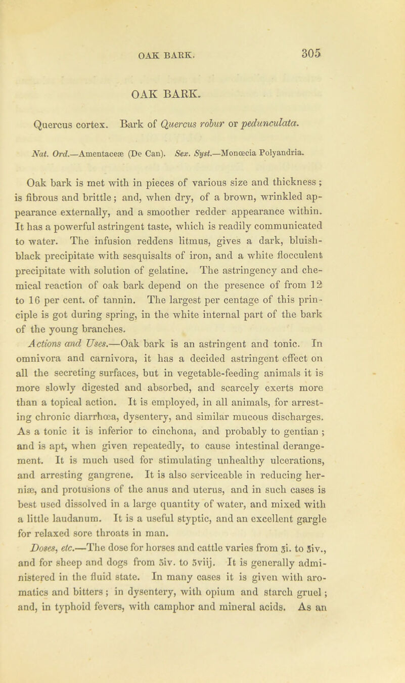 OAK BARK. Quercus cortex. Bark of Quercus robur or pedunculata. Nat. Ord.—Amentacete (De Can). Sex. Syst.—Moncecia Polyandria. Oak bark is met with in pieces of various size and thickness; is fibrous and brittle; and, when dry, of a brown, wrinkled ap- pearance externally, and a smoother redder appearance within. It has a powerful astringent taste, which is readily communicated to water. The infusion reddens litmus, gives a dark, bluish- black precipitate with sesquisalts of iron, and a white flocculenfe precipitate with solution of gelatine. The astringency and che- mical reaction of oak bark depend on the presence of from 12 to 16 per cent, of tannin. The largest per centage of this prin- ciple is got during spring, in the white internal part of the bark of the young branches. Actions and Uses.—Oak bark is an astringent and tonic. In omnivora and carnivora, it has a decided astringent effect on all the secreting surfaces, but in vegetable-feeding animals it is more slowly digested and absorbed, and scarcely exerts more than a topical action. It is employed, in all animals, for arrest- ing chronic diarrhoea, dysentery, and similar mucous discharges. As a tonic it is inferior to cinchona, and probably to gentian ; and is apt, when given repeatedly, to cause intestinal derange- ment. It is much used for stimulating unhealthy ulcerations, and arresting gangrene. It is also serviceable in reducing her- niae, and protusions of the anus and uterus, and in such cases is best used dissolved in a large quantity of water, and mixed with a little laudanum. It is a useful styptic, and an excellent gargle for relaxed sore throats in man. Doses, etc.—The dose for horses and cattle varies from si. to 5iv., and for sheep and dogs from 5iv. to 5viij. It is generally admi- nistered in the fluid state. In many cases it is given with aro- matics and bitters; in dysentery, with opium and starch gruel; and, in typhoid fevers, with camphor and mineral acids. As an
