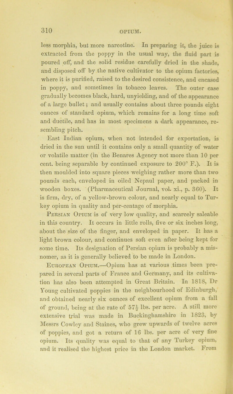 less morphia, but more narcotine. In preparing it, the juice is extracted from the poppy in the usual way, the fluid part is poured off, and the solid residue carefully dried in the shade, and disposed off by the native cultivator to the opium factories, where it is purified, raised to the desired consistence, and encased in poppy, and sometimes in tobacco leaves. The outer case gradually becomes black, hard, unyielding, and of the appearance of a large bullet; and usually contains about three pounds eight ounces of standard opium, which remains for a long time soft and ductile, and has in most specimens a dark appearance, re- sembling pitch. East Indian opium, when not intended for exportation, is dried in the sun until it contains only a small quantity of water or volatile matter (in the Benares Agency not more than 10 per cent, being separable by continued exposure to 200° F.). It is then moulded into square pieces weighing rather more than two pounds each, enveloped in oiled Nepaul paper, and packed in wooden boxes. (Pharmaceutical Journal, vok xi., p. 360). It is firm, dry, of a yellow-brown colour, and nearly equal to Tur- key opium in quality and per-centage of morphia. Persian Opium is of very low quality, and scarcely saleable in this country. It occurs in little rolls, five or six inches long, about the size of the finger, and enveloped in paper. It has a light brown colour, and continues soft even after being kept for some time. Its designation of Persian opium is probably a mis- nomer, as it is generally believed to be made in London. European Opium.—Opium has at various times been pre- pared in several parts of France and Germany, and its cultiva- tion has also been attempted in Great Britain. In ISIS, Dr lroung cultivated poppies in the neighbourhood of Edinburgh, and obtained nearly six ounces of excellent opium from a fall of ground, being at the rate of 57^ lbs. per acre. A still more extensive trial was made in Buckinghamshire in 1823, by Messrs Cowley and Staines, who grew upwards of twelve acres of poppies, and got a return of 16 lbs. per acre of very fine opium. Its quality was equal to that of any Turkey opium, and it realised the highest price in the London market. From