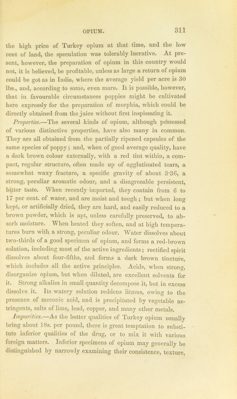 the high price of Turkey opium at that time, and the low rent of land, the speculation was tolerably lucrative. At pre- sent, however, the preparation of opium in this country would not, it is believed, be profitable, unless as large a return of opium could be got as in India, where the average yield per acre is 30 lbs., and, according to some, even more. It is possible, however, that in favourable circumstances poppies might be cultivated here expressly for the preparation of morphia, which could be directly obtained from the juice without first inspissating it. Properties.—The several kinds of opium, although possessed of various distinctive properties, have also many in common. They are all obtained from the partially ripened capsules of the same species of poppy; and, when of good average quality, have a dark brown colour externally, with a red tint within, a com- pact, regular structure, often made up of agglutinated tears, a somewhat waxy fracture, a specific gravity of about 3’36, a strong, peculiar aromatic odour, and a disagreeable persistent, bitter taste. When recently imported, they contain from 6 to 17 per cent, of water, and are moist and tough ; but when long kept, or artificially dried, they are hard, and easily reduced to a brown powder, which is apt, unless carefully preserved, to ab- sorb moisture. When heated they soften, and at high tempera- tures burn with a strong, peculiar odour. Water dissolves about two-thirds of a good specimen of opium, and forms a red-brown solution, including most of the active ingredients; rectified spirit dissolves about four-fifths, and forms a dark brown tincture, which includes all the active principles. Acids, when strong, disorganize opium, but when diluted, are excellent solvents for it. Strong alkalies in small quantity decompose it, but in excess dissolve it. Its watery solution reddens litmus, owing to the presence of meconic acid, and is precipitated by vegetable as- tringents, salts of lime, lead, copper, and many other metals. Impurities.—As the better qualities of Turkey opium usually bring about 18s. per pound, there is great temptation to substi- tute inferior qualities of the drug, or to mix it with various foreign matters. Inferior specimens of opium may generally be distinguished by narrowly examining their consistence, texture,