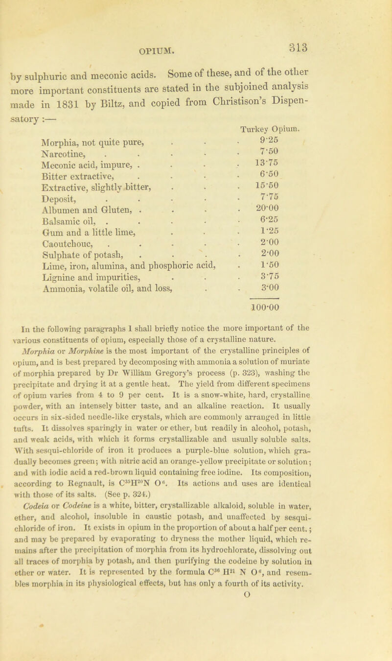 by sulphuric and meconic acids. Some of these, and of the other more important constituents are stated in the subjoined analysis made in 1831 by Biltz, and copied from Christison’s Dispen- Morphia, not quite pure, Turkey Opium 9-25 Narcotine, 7'50 Meconic acid, impure, . 13-75 Bitter extractive, . 6‘50 Extractive, slightly bitter, 15-60 Deposit, 7-75 Albumen and Gluten, . 20-00 Balsamic oil, . 6-25 Gum and a little lime, 1-25 Caoutchouc, 2-00 Sulphate of potash, ■N 2-00 Lime, iron, alumina, and phosphoric acid, 1-50 Lignine and impurities, 3-75 Ammonia, volatile oil, and loss, 3-00 100-00 In the following paragraphs 1 shall briefly notice the more important of the various constituents of opium, especially those of a crystalline nature. Morphia or Morphine is the most important of the crystalline principles of opium, and is best prepared by decomposing with ammonia a solution of muriate of morphia prepared by Dr William Gregory’s process (p. 323), washing the precipitate and drying it at a gentle heat. The yield from different specimens of opium varies from 4 to 9 per cent. It is a snow-white, hard, crystalline powder, with an intensely bitter taste, and an alkaline reaction. It usually occurs in six-sided needle-like crystals, which are commonly arranged in little tufts. It dissolves sparingly in water or ether, but readily in alcohol, potash, and weak acids, with which it forms crystallizable and usually soluble salts. With sesqui-chloride of iron it produces a purple-blue solution, which gra- dually becomes green; with nitric acid an orange-yellow precipitate or solution; and with iodic acid a red-brown liquid containing free iodine. Its composition, according to Regnault, is C35H2N O6. Its actions and uses are identical with those of its salts. (See p. 324.) Codeia or Codeine is a white, bitter, crystallizable alkaloid, soluble in water, ether, and alcohol, insoluble in caustic potash, and unaffected by sesqui- chloride of iron. It exists in opium in the proportion of about a half per cent.; and may be prepared by evaporating to dryness the mother liquid, which re- mains after the precipitation of morphia from its hydrochlorate, dissolving out all traces of morphia by potash, and then purifying the codeine by solution in ether or water. It is represented by the formula C36 H21 NO0, and resem- bles morphia in its physiological effects, but has only a fourth of its activity. O