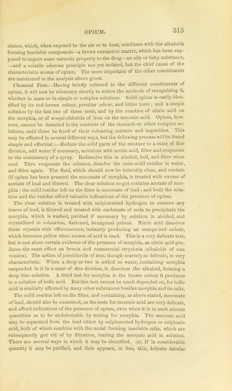 stance, which, when exposed to the air or to heat, combines with the alkaloids forming insoluble compounds—a brown extractive matter, which has been sup- posed to impart some narcotic property to the drug—an oily or fatty substance, —and a volatile odorous principle not yet isolated, but the chief cause of the characteristic aroma of opium. The more important of the other constituents are mentioned in the analysis above given. Chemical Tests.—Having briefly referred to the different constituents of opium, it will now be necessary shortly to notice the methods of recognizing it, whether in mass or in simple or complex solutions. Solid opium is easily iden- tified by its red-brown colour, peculiar odour, and bitter taste ; and a simple solution by the last two of these tests, and by the reaction of nitric acid on the morphia, or of sesqui-chloride of iron on the meconic acid. Opium, how- ever, cannot be detected in the contents of the stomach or other complex so- lutions, until these be freed of their colouring matters and impurities. This may be effected in several different ways, but the following process will be found simple and effectual:—Reduce the solid parts of the mixture to a state of fine division, add water if necessary', acidulate with acetic acid, filter and evaporate to the consistency of a syrup. Redissolve this in alcohol, boil, and filter when cool. Then evaporate the solution, dissolve the semi-solid residue in water, and filter again. The fluid, which should now be tolerably clear, and contain (if opium has been present) the meconate of morphia, is treated with excess of acetate of lead and filtered. The clear solution so got contains acetate of mor- phia ; the solid residue left on the filter is meconate of lead; and both the solu- tion and the residue afford valuable indications of the presence of opium. The clear solution is treated with sulphuretted hydrogen to remove any traces of lead, is filtered and treated with carbonate of soda to precipitate the morphia, which is washed, purified if necessary by solution in alcohol, and crystallized in colourless, flattened, hexagonal prisms. Nitric acid dissolves these crystals with effervescence, instantly producing an orange -red colour, which becomes yellow when excess of acid is used. This is a very delicate test, but is not alone certain evidence of the presence of morphia, as nitric a,cid pro- duces the same effect on brucia and commercial strychnia (alkaloids of nux vomica). The action of perchloride of iron, though scarcely so delicate, is very characteristic. When a drop or two is added to water, containing morphia suspended in it in a state of fine division, it dissolves the alkaloid, forming a deep blue solution. A third test for morphia is the brown colour it produces in a solution of iodic acid. But this test cannot be much depended on, for iodic acid is similarly affected by many other substances besides morphia and its salts. The solid residue left on the filter, and containing, as above stated, meconate of lead, should also be examined, as the tests for meconic acid are very delicate, and afford indications of the presence of opium, even when it is in such minute quantities as to be undetectable by testing for morphia. The meconic acid may be separated from the lead either by sulphuretted hydrogen or sulphuric acid, both of which combine with the metal forming insoluble salts, which are subsequently got rid of by filtration, leaving the meconic acid in solution. There are several ways in which it may be identified, (a). If in considerable quantity it may be purified, and then appears, in fine, thin, delicate tabular