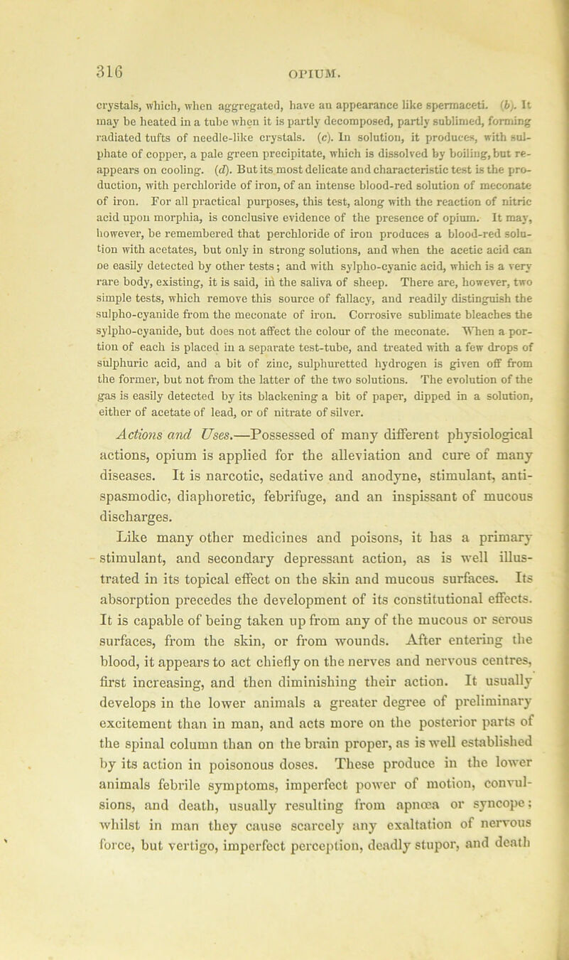 crystals, which, when aggregated, have an appearance like spermaceti. (b). It may be heated in a tube when it is partly decomposed, partly sublimed, forming radiated tufts of needle-like crystals, (c). In solution, it produces, with sul- phate of copper, a pale green precipitate, which is dissolved by boiling,but re- appears on cooling. (d). But its most delicate and characteristic test is the pro- duction, with perchloride of iron, of an intense blood-red solution of meconate of iron. For all practical purposes, this test, along with the reaction of nitric acid upon morphia, is conclusive evidence of the presence of opium. It may, however, be remembered that perchloride of iron produces a blood-red solu- tion with acetates, but only in strong solutions, and when the acetic acid can oe easily detected by other tests; and with sylpho-cyanie acid, which is a very rare body, existing, it is said, in the saliva of sheep. There are, however, two simple tests, which remove this source of fallacy, and readily distinguish the sulpho-cyanide from the meconate of iron. Corrosive sublimate bleaches the sylpho-cyanide, but does not affect the colour of the meconate. When a por- tion of each is placed in a separate test-tube, and treated with a few drops of sulphuric acid, and a bit of zinc, sulphuretted hydrogen is given off from the former, but not from the latter of the two solutions. The evolution of the gas is easily detected by its blackening a bit of paper, dipped in a solution, either of acetate of lead, or of nitrate of silver. Actions and Uses.—Possessed of many different physiological actions, opium is applied for the alleviation and cure of many diseases. It is narcotic, sedative and anodyne, stimulant, anti- spasmodic, diaphoretic, febrifuge, and an inspissant of mucous discharges. Like many other medicines and poisons, it has a primary stimulant, and secondary depressant action, as is well illus- trated in its topical effect on the skin and mucous surfaces. Its absorption precedes the development of its constitutional effects. It is capable of being taken up from any of the mucous or serous surfaces, from the skin, or from wounds. After entering the blood, it appears to act chiefly on the nerves and nervous centres, first increasing, and then diminishing their action. It usually develops in the lower animals a greater degree of preliminary excitement than in man, and acts more on the posterior parts of the spinal column than on the brain proper, as is well established by its action in poisonous doses. These produce in the lower animals febrile symptoms, imperfect power of motion, convul- sions, and death, usually resulting from apncea or syncope; whilst in man they cause scarcely any exaltation of nervous force, but vertigo, imperfect perception, deadly stupor, and death