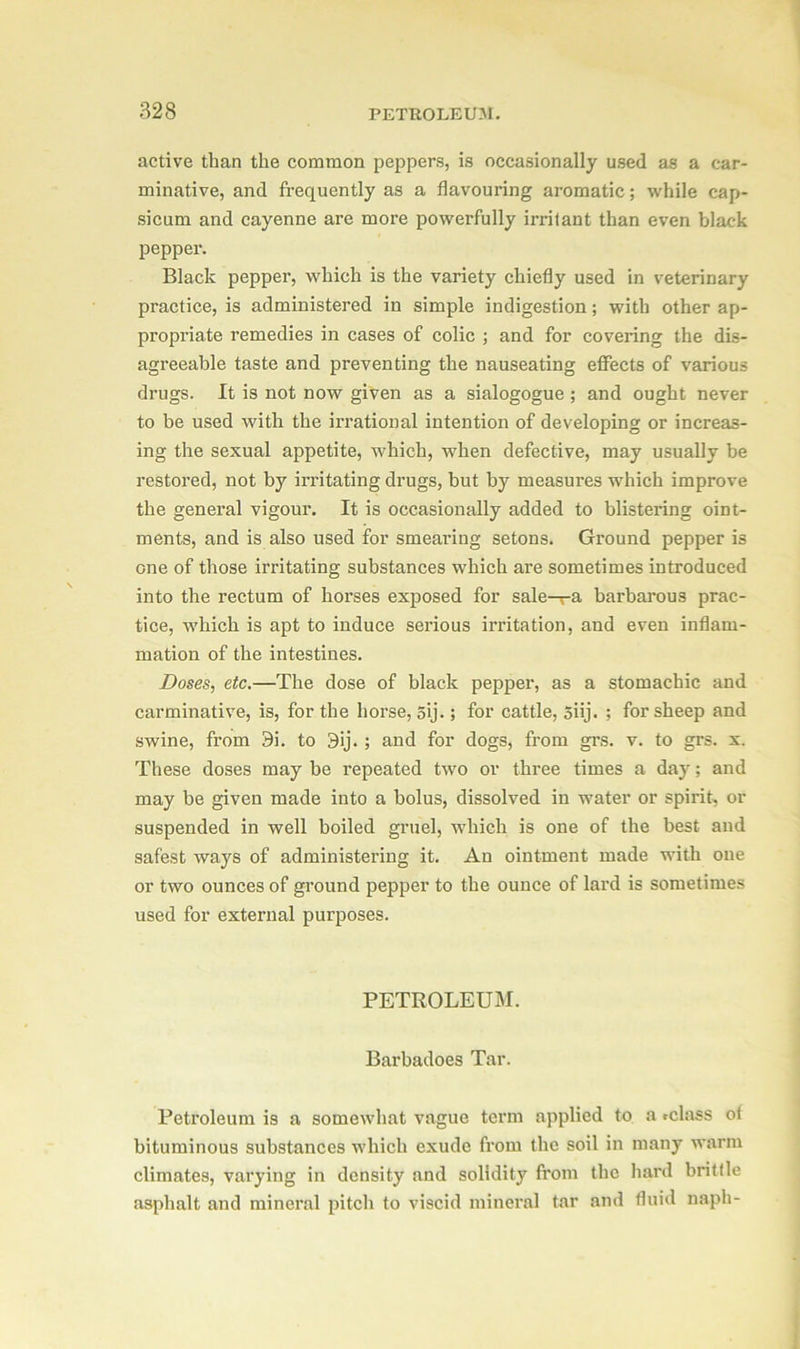 active than the common peppers, is occasionally used as a car- minative, and frequently as a flavouring aromatic; while cap- sicum and cayenne are more powerfully irritant than even black pepper*. Black pepper, which is the variety chiefly used in veterinary practice, is administered in simple indigestion; with other ap- propriate remedies in cases of colic ; and for covering the dis- agreeable taste and preventing the nauseating effects of various drugs. It is not now given as a sialogogue ; and ought never to be used with the irrational intention of developing or increas- ing the sexual appetite, which, when defective, may usually be restored, not by irritating drugs, but by measures which improve the general vigour. It is occasionally added to blistering oint- ments, and is also used for smearing setons. Ground pepper is one of those irritating substances which are sometimes introduced into the rectum of horses exposed for sale—a barbarous prac- tice, which is apt to induce serious irritation, and even inflam- mation of the intestines. Doses, etc.—The dose of black pepper, as a stomachic and carminative, is, for the horse, 5ij.; for cattle, 5iij. ; for sheep and swine, from 9i. to 3ij. ; and for dogs, from grs. v. to grs. x. These doses may be repeated two or three times a day; and may be given made into a bolus, dissolved in water or spirit, or suspended in well boiled gruel, which is one of the best and safest ways of administering it. An ointment made with one or two ounces of ground pepper to the ounce of lard is sometimes used for external purposes. PETROLEUM. Barbadoes Tar. Petroleum is a somewhat vague term applied to a «class of bituminous substances which exude from the soil in many warm climates, varying in density and solidity from the hard brittle asphalt and mineral pitch to viscid mineral tar and fluid naph-