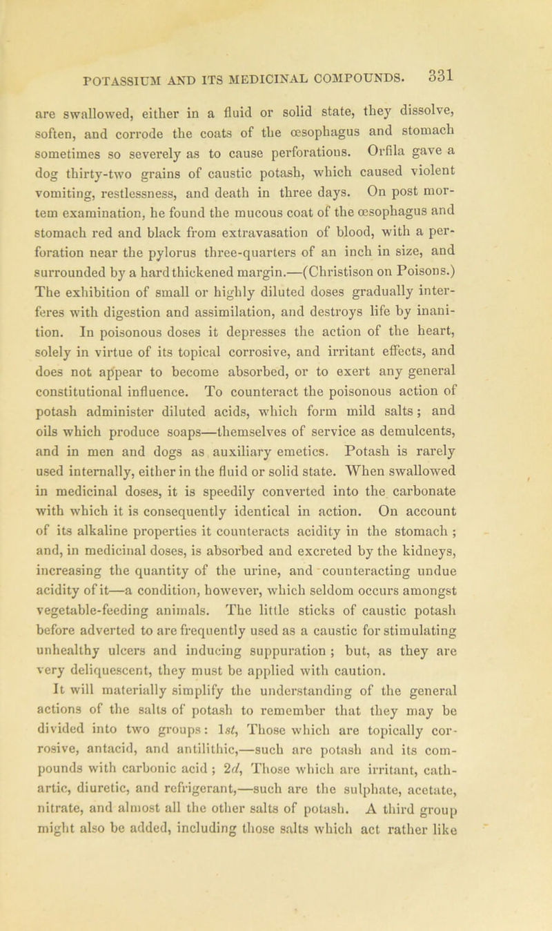are swallowed, either in a fluid or solid state, they dissolve, soften, and corrode the coats of the oesophagus and stomach sometimes so severely as to cause perforations. Orfila gave a dog thirty-two grains of caustic potash, which caused violent vomiting, restlessness, and death in three days. On post mor- tem examination, he found the mucous coat of the oesophagus and stomach red and black from extravasation of blood, with a per- foration near the pylorus three-quarters of an inch in size, and surrounded bjr a hard thickened margin.—(Christison on Poisons.) The exhibition of small or highly diluted doses gradually inter- feres with digestion and assimilation, and destroys life by inani- tion. In poisonous doses it depresses the action of the heart, solely in virtue of its topical corrosive, and irritant effects, and does not appear to become absorbed, or to exert any general constitutional influence. To counteract the poisonous action of potash administer diluted acids, which form mild salts; and oils which produce soaps—themselves of service as demulcents, and in men and dogs as auxiliary emetics. Potash is rarely used internally, either in the fluid or solid state. When swallowed in medicinal doses, it is speedily converted into the carbonate with which it is consequently identical in action. On account of its alkaline properties it counteracts acidity in the stomach ; and, in medicinal doses, is absorbed and excreted by the kidneys, increasing the quantity of the urine, and counteracting undue acidity of it—a condition, however, which seldom occurs amongst vegetable-feeding animals. The little sticks of caustic potash before adverted to are frequently used as a caustic for stimulating unhealthy ulcers and inducing suppuration ; but, as they are very deliquescent, they must be applied with caution. It will materially simplify the understanding of the general actions of the salts of potash to remember that they may be divided into two groups: ls<, Those which are topically cor- rosive, antacid, and antilithic,—such are potash and its com- pounds with carbonic acid ; 2rf, Those which are irritant, cath- artic, diuretic, and refrigerant,—such are the sulphate, acetate, nitrate, and almost all the other salts of potash. A third group might also be added, including those salts which act rather like