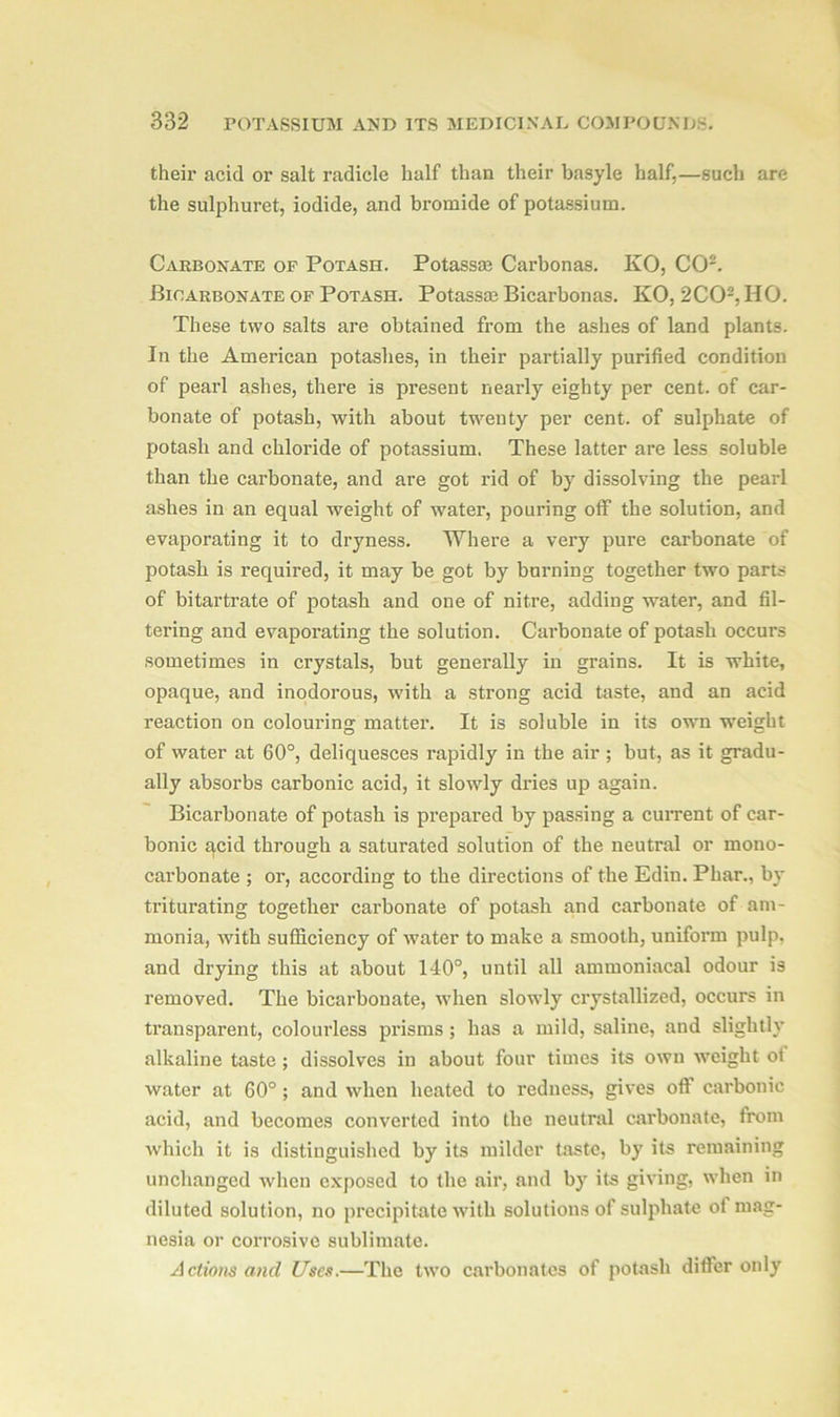 their acid or salt radicle half than their basyle half,—such are the sulphuret, iodide, and bromide of potassium. Carbonate of Potash. Potassm Carbonas. KO, CO2. Bicarbonate of Potash. Potassa; Bicarbonas. KO, 2C02, HO. These two salts are obtained from the ashes of land plants. In the American potashes, in their partially purified condition of pearl ashes, there is present nearly eighty per cent, of car- bonate of potash, with about twenty per cent, of sulphate of potash and chloride of potassium. These latter are less soluble than the carbonate, and are got rid of by dissolving the pearl ashes in an equal weight of water, pouring off the solution, and evaporating it to dryness. Where a very pure carbonate of potash is required, it may be got by burning together two parts of bitartrate of potash and one of nitre, adding water, and fil- tering and evaporating the solution. Carbonate of potash occurs sometimes in crystals, but generally in grains. It is white, opaque, and inodorous, with a strong acid taste, and an acid reaction on colouring matter. It is soluble in its own weight of water at 60°, deliquesces rapidly in the air ; but, as it gradu- ally absorbs carbonic acid, it slowly dries up again. Bicarbonate of potash is prepared by passing a current of car- bonic acid through a saturated solution of the neutral or mono- carbonate ; or, according to the directions of the Edin. Phar., by triturating together carbonate of potash and carbonate of am- monia, with sufficiency of water to make a smooth, uniform pulp, and drying this at about 140°, until all ammoniacal odour is removed. The bicarbonate, when slowly crystallized, occurs in transparent, colourless prisms ; has a mild, saline, and slightly alkaline taste ; dissolves in about four times its own weight ot water at 60° ; and when heated to redness, gives oft carbonic acid, and becomes converted into the neutral carbonate, from which it is distinguished by its milder taste, by its remaining unchanged when exposed to the air, and by its giving, when in diluted solution, no precipitate with solutions of sulphate of mag- nesia or corrosive sublimate. Actions and Uses.—The two carbonates of potash differ only