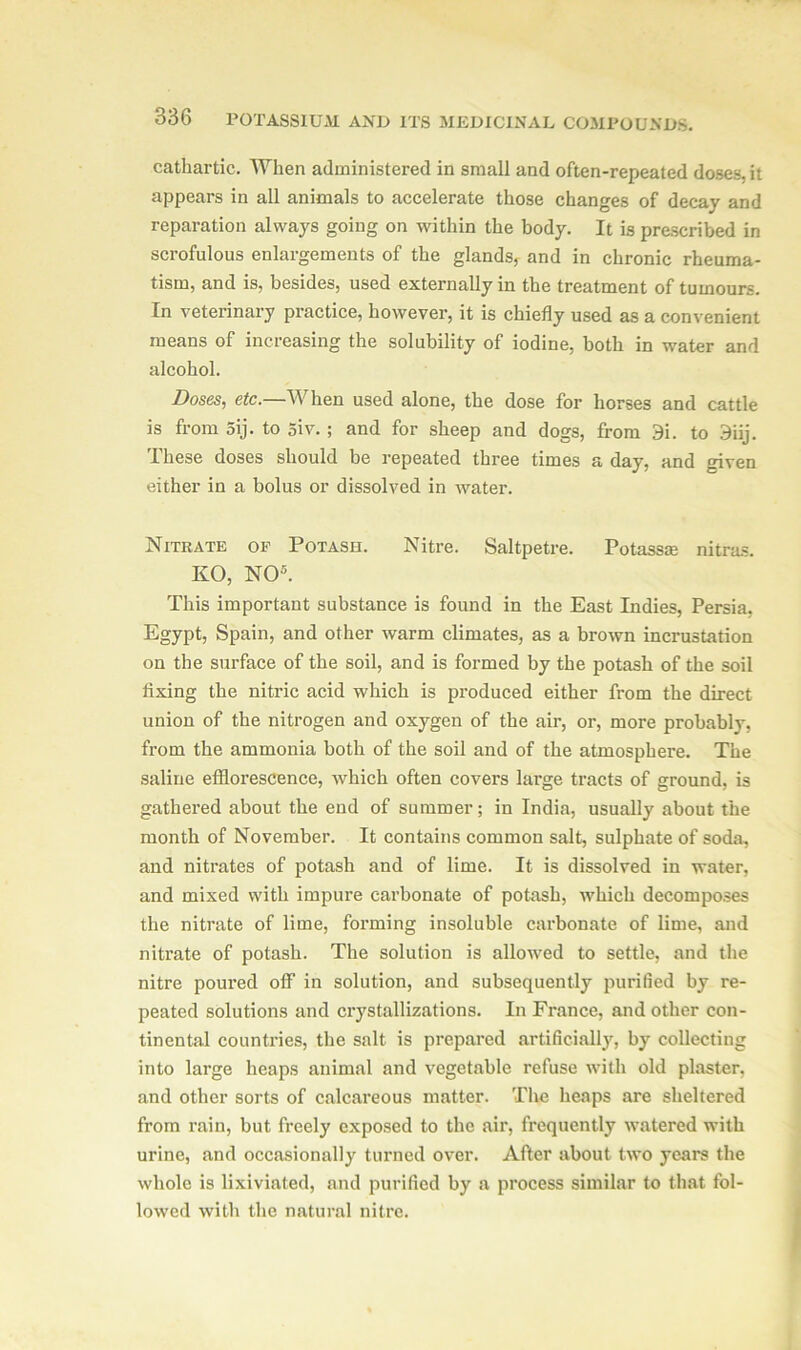 cathartic. When administered in small and often-repeated doses, it appears in all animals to accelerate those changes of decay and reparation always going on within the body. It is prescribed in scrofulous enlargements of the glands, and in chronic rheuma- tism, and is, besides, used externally in the treatment of tumours. In veterinary practice, however, it is chiefly used as a convenient means of increasing the solubility of iodine, both in water and alcohol. Doses, etc.—When used alone, the dose for horses and cattle is from 5ij. to 5iv. ; and for sheep and dogs, from 3i. to 3iij. These doses should be repeated three times a day, and given either in a bolus or dissolved in water. Nitrate of Potash. Nitre. Saltpetre. Potassm nitras. KO, NO5. This important substance is found in the East Indies, Persia, Egypt, Spain, and other warm climates, as a brown incrustation on the surface of the soil, and is formed by the potash of the soil fixing the nitric acid which is produced either from the direct union of the nitrogen and oxygen of the air, or, more probably, from the ammonia both of the soil and of the atmosphere. The saline efflorescence, which often covers large tracts of ground, is gathered about the end of summer; in India, usually about the month of November. It contains common salt, sulphate of soda, and nitrates of potash and of lime. It is dissolved in water, and mixed with impure carbonate of potash, which decomposes the nitrate of lime, forming insoluble carbonate of lime, and nitrate of potash. The solution is allowed to settle, and the nitre poured off in solution, and subsequently purified by re- peated solutions and crystallizations. In France, and other con- tinental countries, the salt is prepared artificially, by collecting into large heaps animal and vegetable refuse with old plaster, and other sorts of calcareous matter. The heaps are sheltered from rain, but freely exposed to the air, frequently watered with urine, and occasionally turned over. After about two years the whole is lixiviated, and purified by a process similar to that fol- lowed with the natural nitre.
