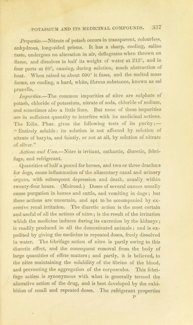 Properties.—Nitrate of potash occurs in transparent, colourless, anhydrous, long-sided prisms. It has a sharp, cooling, saline taste, undergoes no alteration in air, deflagrates when thrown on flame, and dissolves in half its weight of water at 212 , and in four parts at 60°, causing, during solution, much abstraction of heat. When raised to about 600° it fuses, and the melted mass forms, on cooling, a hard, white, fibrous substance, known as sal prunelle. Impurities.—The common impurities of nitre are sulphate of potash, chloride of potassium, nitrate of soda, chloride of sodium, and sometimes also a little lime. But none of these impurities are in sufficient quantity to interfere with its medicinal actions. The Edin. Phar. gives the following tests of its purity: — “Entirely soluble: its solution is not affected by solution of nitrate of baryta, and faintly, or not at all, by solution of nitrate of silver.” Actions and Uses.—Nitre is irritant, cathartic, diuretic, febri- fuge, and refrigerant. Quantities of half a pound for horses, and two or three drachms for dogs, cause inflammation of the alimentary canal and urinary organs, with subsequent depression and death, usually within twenty-four hours. (Moiroud.) Doses of several ounces usually cause purgation in horses and cattle, and vomiting in dogs ; but these actions are uncertain, and apt to be accompanied by ex- cessive renal irritation. The diuretic action is the most certain and useful of all the actions of nitre; is the result of the irritation which the medicine induces during its excretion by the kidneys ; is readily produced in all the domesticated animals; and is ex- pedited by giving the medicine in repeated doses, freely dissolved in water. The febrifuge action of nitre is partly owing to this diuretic effect, and the consequent removal from the body of large quantities of effete matters; and partly, it is believed, to the nitre maintaining the solubility of the fibrinc of the blood, and preventing the aggregation of the corpuscules. This febri- fuge action is synonymous with what is generally termed the alterative action of the drug, and is best developed by the exhi- bition of small and repeated doses. The refrigerant properties P