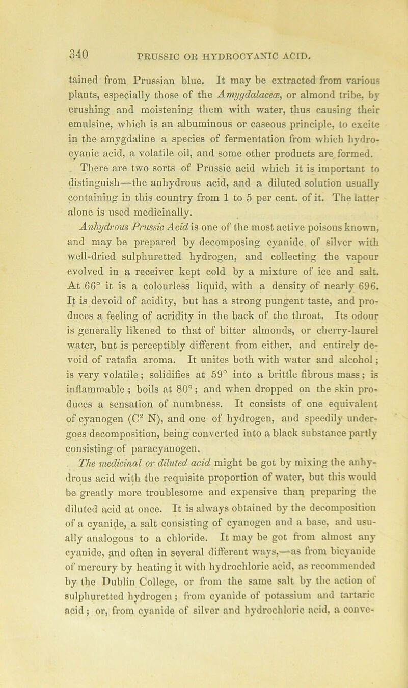 tained from Prussian blue. It may be extracted from various plants, especially those of the Amygdalacece, or almond tribe, by crushing and moistening them with water, thus causing their emulsine, which is an albuminous or caseous principle, to excite in the amygdaline a species of fermentation from which hydro- cyanic acid, a volatile oil, and some other products are formed. There are two sorts of Prussic acid which it is important to distinguish—the anhydrous acid, and a diluted solution usually containing in this country from 1 to 5 per cent, of it. The latter alone is used medicinally. Anhydrous Prussic Acid is one of the most active poisons known, and may be prepared by decomposing cyanide of silver with well-dried sulphuretted hydrogen, and collecting the vapour evolved in a receiver kept cold by a mixture of ice and salt. At 66° it is a colourless liquid, with a density of nearly 696. It is devoid of acidity, but has a strong pungent taste, and pro- duces a feeling of acridity in the back of the throat. Its odour is generally likened to that of bitter almonds, or cherry-laurel water, but is perceptibly different from either, and entirely de- void of ratafia aroma. It unites both with water and alcohol ; is very volatile; solidifies at 59° into a brittle fibrous mass; is inflammable ; boils at 80Q ; and when dropped on the skin pro- duces a sensation of numbness. It consists of one equivalent of cyanogen (C2 N), and one of hydrogen, and speedily under- goes decomposition, being converted into a black substance partly consisting of paracyanogen. The medicinal or diluted acid might be got by mixing the anhy- drous acid with the requisite proportion of water, but this would be greatly more troublesome and expensive than preparing the diluted acid at once. It is always obtained by the decomposition of a cyanide, a salt consisting of cyanogen and a base, and usu- ally analogous to a chloride. It may be got from almost any cyanide, and often in several different ways,—as from bicyanide of mercury by heating it with hydrochloric acid, as recommended by the Dublin College, or from the same salt by the action of sulphuretted hydrogen; from cyanide of potassium and tartaric acid; or, from cyanide of silver and hydrochloric acid, a conve-