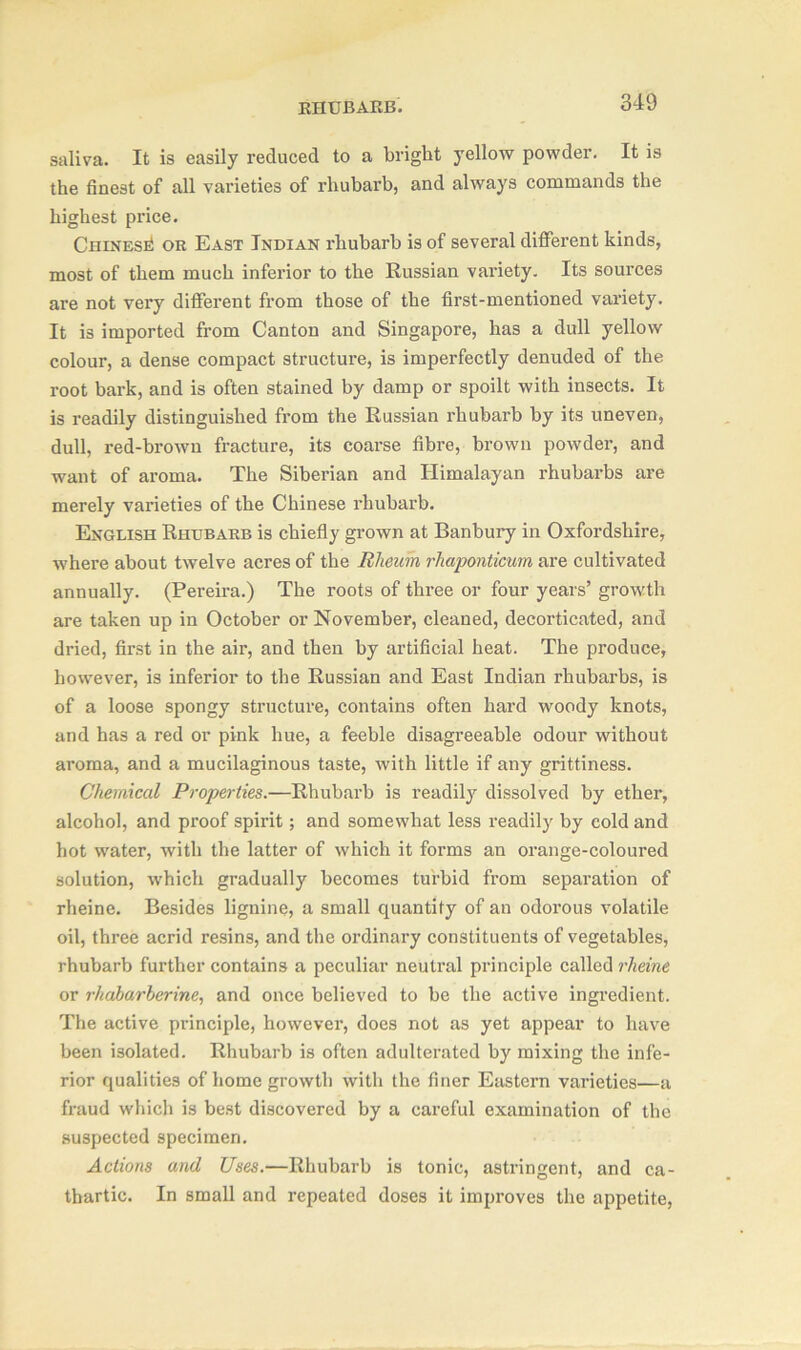 saliva. It is easily reduced to a bright yellow powder. It is the finest of all varieties of rhubarb, and always commands the highest price. Chinese or East Indian rhubarb is of several different kinds, most of them much inferior to the Russian variety. Its sources are not vei’y different from those of the first-mentioned variety. It is imported from Canton and Singapore, has a dull yellow colour, a dense compact structure, is imperfectly denuded of the root bark, and is often stained by damp or spoilt with insects. It is readily distinguished from the Russian rhubarb by its uneven, dull, red-brown fracture, its coarse fibre, brown powder, and want of aroma. The Siberian and Himalayan rhubarbs are merely varieties of the Chinese rhubarb. English Rhubarb is chiefly grown at Banbury in Oxfordshire, where about twelve acres of the Rheum rhaponticum are cultivated annually. (Pereira.) The roots of three or four years’ growth are taken up in October or November, cleaned, decorticated, and dried, first in the air, and then by artificial heat. The produce, however, is inferior to the Russian and East Indian rhubarbs, is of a loose spongy structure, contains often hard woody knots, and has a red or pink hue, a feeble disagreeable odour without aroma, and a mucilaginous taste, with little if any grittiness. Chemical Properties.—Rhubarb is readily dissolved by ether, alcohol, and proof spirit; and somewhat less readily by cold and hot water, with the latter of which it forms an orange-coloured solution, which gradually becomes turbid from separation of rheine. Besides lignine, a small quantity of an odorous volatile oil, three acrid resins, and the ordinary constituents of vegetables, rhubarb further contains a peculiar neutral principle called rheine or rkabarherine, and once believed to be the active ingredient. The active principle, however, does not as yet appear to have been isolated. Rhubarb is often adulterated by mixing the infe- rior qualities of home growth with the finer Eastern varieties—a fraud which is best discovered by a careful examination of the suspected specimen. Actions and Uses.—Rhubarb is tonic, astringent, and ca- thartic. In small and repeated doses it improves the appetite,