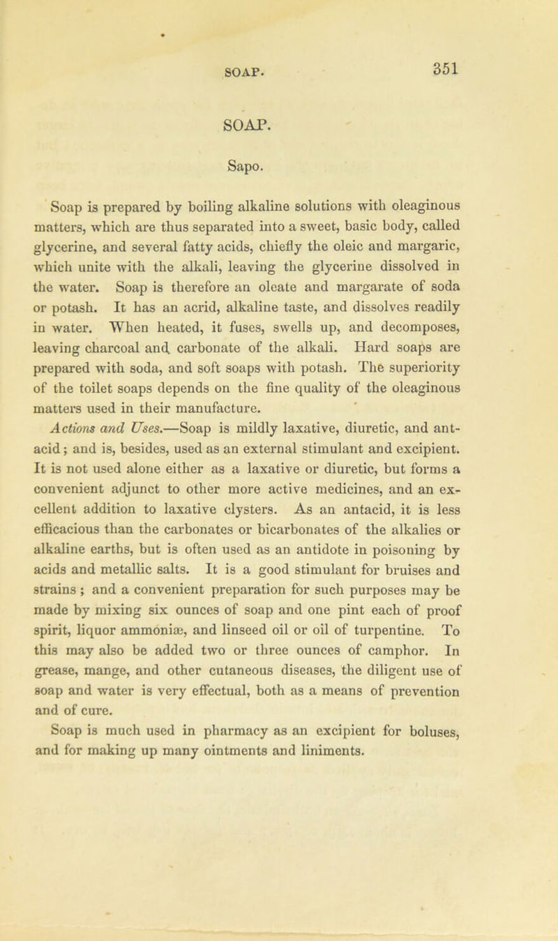 SOAP. SOAP. Sapo. Soap is prepared by boiling alkaline solutions with oleaginous matters, which are thus separated into a sweet, basic body, called glycerine, and several fatty acids, chiefly the oleic and margaric, which unite with the alkali, leaving the glycerine dissolved in the water. Soap is therefore an oleate and margarate of soda or potash. It has an acrid, alkaline taste, and dissolves readily in water. When heated, it fuses, swells up, and decomposes, leaving charcoal and. carbonate of the alkali. Hard soaps are prepared with soda, and soft soaps with potash. The superiority of the toilet soaps depends on the fine quality of the oleaginous matters used in their manufacture. Actions and Uses.—Soap is mildly laxative, diuretic, and ant- acid; and is, besides, used as an external stimulant and excipient. It is not used alone either as a laxative or diuretic, but forms a convenient adjunct to other more active medicines, and an ex- cellent addition to laxative clysters. As an antacid, it is less efficacious than the carbonates or bicarbonates of the alkalies or alkaline earths, but is often used as an antidote in poisoning by acids and metallic salts. It is a good stimulant for bruises and strains ; and a convenient preparation for such purposes may be made by mixing six ounces of soap and one pint each of proof spirit, liquor ammonia;, and linseed oil or oil of turpentine. To this may also be added two or three ounces of camphor. In grease, mange, and other cutaneous diseases, the diligent use of soap and water is very effectual, both as a means of prevention and of cure. Soap is much used in pharmacy as an excipient for boluses, and for making up many ointments and liniments.