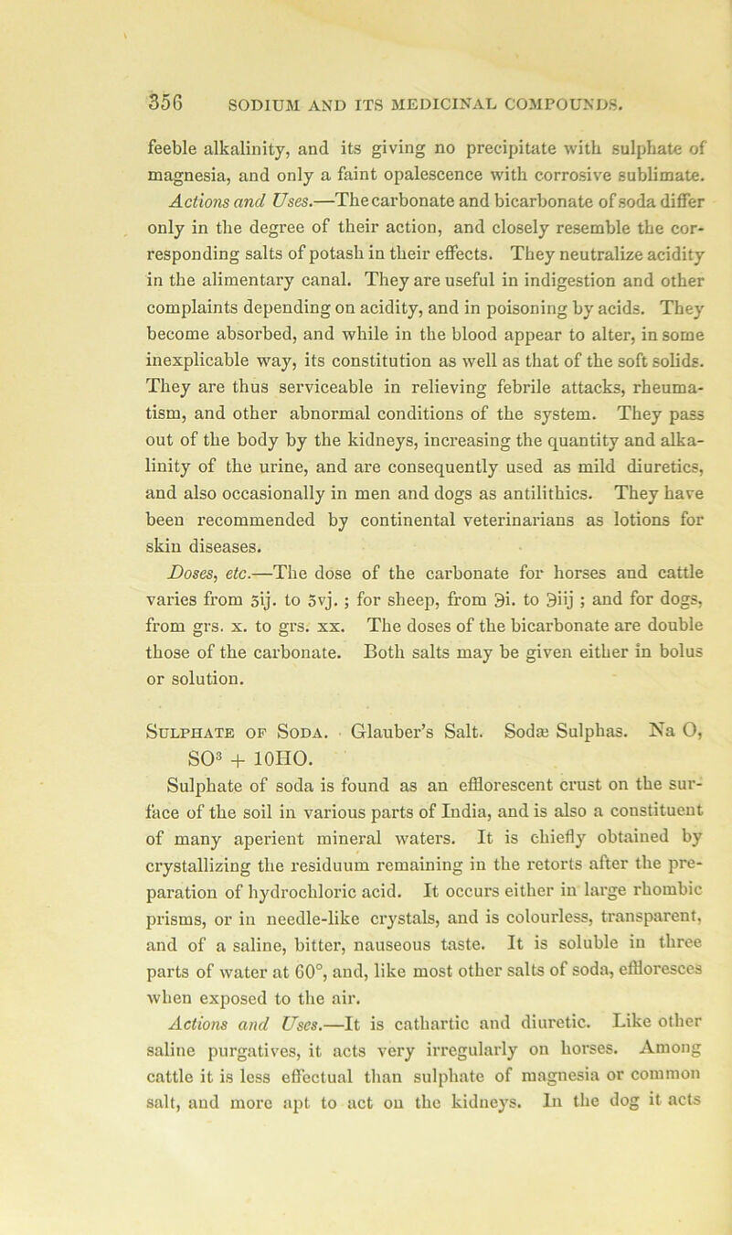 feeble alkalinity, and its giving no precipitate with sulphate of magnesia, and only a faint opalescence with corrosive sublimate. Actions and Uses.—The carbonate and bicarbonate of soda differ only in the degree of their action, and closely resemble the cor- responding salts of potash in their effects. They neutralize acidity in the alimentary canal. They are useful in indigestion and other complaints depending on acidity, and in poisoning by acids. They become absorbed, and while in the blood appear to alter, in some inexplicable way, its constitution as well as that of the soft solids. They are thus serviceable in relieving febrile attacks, rheuma- tism, and other abnormal conditions of the system. They pass out of the body by the kidneys, increasing the quantity and alka- linity of the urine, and are consequently used as mild diuretics, and also occasionally in men and dogs as antilithics. They have been recommended by continental veterinarians as lotions for skin diseases. Doses, etc.—The dose of the carbonate for horses and cattle varies from 5ij. to 5vj. ; for sheep, from 9i. to 3iij ; and for dogs, from grs. x. to grs. xx. The doses of the bicarbonate are double those of the carbonate. Both salts may be given either in bolus or solution. Sulphate op Soda. Glauber’s Salt. Soda? Sulphas. Na O, SO3 + 10HO. Sulphate of soda is found as an efflorescent crust on the sur- face of the soil in various parts of India, and is also a constituent of many aperient mineral waters. It is chiefly obtained by crystallizing the residuum remaining in the retorts after the pre- paration of hydrochloric acid. It occurs either in large rhombic prisms, or in needle-like crystals, and is colourless, transparent, and of a saline, bitter, nauseous taste. It is soluble in three parts of water at GO0, and, like most other salts of soda, effloresces when exposed to the air. Actions and Uses.—It is cathartic and diuretic. Like other saline purgatives, it acts very irregularly on horses. Among cattle it is less effectual than sulphate of magnesia or common salt, and more apt to act ou the kidneys. In the dog it acts