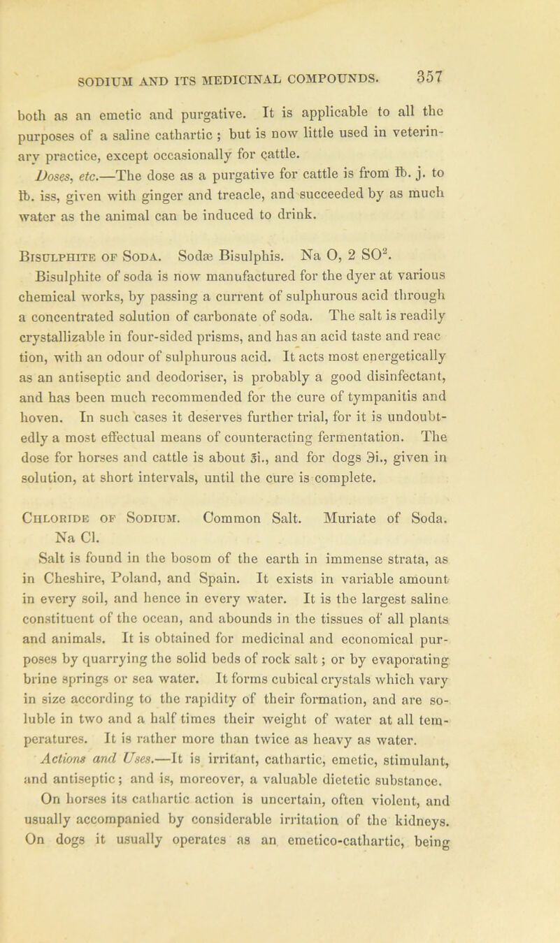 both as an emetic and purgative. It is applicable to all the purposes of a saline cathartic ; but is now little used in veterin- ary practice, except occasionally for qattle. Doses, etc.—The dose as a purgative for cattle is from lb. j. to lb. iss, given with ginger and treacle, and succeeded by as much water as the animal can be induced to drink. Bisulphite of Soda. Sodie Bisulphis. Na O, 2 SO3. Bisulphite of soda is now manufactured for the dyer at various chemical works, by passing a current of sulphurous acid through a concentrated solution of carbonate of soda. The salt is readily crystallizable in four-sided prisms, and has an acid taste and reac tion, with an odour of sulphurous acid. It acts most energetically as an antiseptic and deodoriser, is probably a good disinfectant, and has been much recommended for the cure of tympanitis and hoven. In such cases it deserves further trial, for it is undoubt- edly a most effectual means of counteracting fermentation. The dose for horses and cattle is about Si., and for dogs 9i., given in solution, at short intervals, until the cure is complete. Chloride of Sodium. Common Salt. Muriate of Soda. Na Cl. Salt is found in the bosom of the earth in immense strata, as in Cheshire, Poland, and Spain. It exists in variable amount in every soil, and hence in every water. It is the largest saline constituent of the ocean, and abounds in the tissues of all plants and animals. It is obtained for medicinal and economical pur- poses by quarrying the solid beds of rock salt; or by evaporating brine springs or sea water. It forms cubical crystals which vary in size according to the rapidity of their formation, and are so- luble in two and a half times their weight of water at all tem- peratures. It is rather more than twice as heavy as water. Actions and Uses.—It is irritant, cathartic, emetic, stimulant, and antiseptic; and is, moreover, a valuable dietetic substance. On horses its cathartic action is uncertain, often violent, and usually accompanied by considerable irritation of the kidneys. On dogs it usually operates as an emetico-cathartic, being