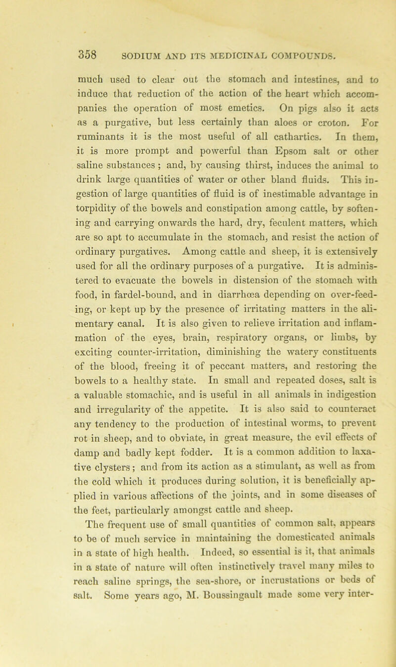 much used to clear out the stomach and intestines, and to induce that reduction of the action of the heart which accom- panies the operation of most emetics. On pigs also it acts as a purgative, but less certainly than aloes or croton. For ruminants it is the most useful of all cathartics. In them, it is more prompt and powerful than Epsom salt or other saline substances ; and, by causing thirst, induces the animal to drink large quantities of water or other bland fluids. This in- gestion of large quantities of fluid is of inestimable advantage in torpidity of the bowels and constipation among cattle, by soften- ing and carrying onwards the hard, dry, feculent matters, which are so apt to accumulate in the stomach, and resist the action of ordinary purgatives. Among cattle and sheep, it is extensively used for all the ordinary purposes of a purgative. It is adminis- tered to evacuate the bowels in distension of the stomach with food, in fardel-bound, and in diarrhoea depending on over-feed- ing, or kept up by the presence of irritating matters in the ali- mentary canal. It is also given to relieve irritation and inflam- mation of the eyes, brain, respiratory organs, or limbs, by exciting counter-irritation, diminishing the watery constituents of the blood, freeing it of peccant matters, and restoring the bowels to a healthy state. In small and repeated doses, salt is a valuable stomachic, and is useful in all animals in indigestion and ii’regularity of the appetite. It is also said to counteract any tendency to the production of intestinal worms, to prevent rot in sheep, and to obviate, in great measure, the evil effects of damp and badly kept fodder. It is a common addition to laxa- tive clysters; and from its action as a stimulant, as well as from the cold which it produces during solution, it is beneficially ap- plied in various affections of the joints, and in some diseases of the feet, particularly amongst cattle and sheep. The frequent use of small quantities of common salt, appears to be of much service in maintaining the domesticated animals in a state of high health. Indeed, so essential is it, that animals in a state of nature will often instinctively travel many miles to reach saline spi’ings, the sea-shoi'e, or incrustations or beds of salt. Some years ago, M. Boussingault made some very inter-