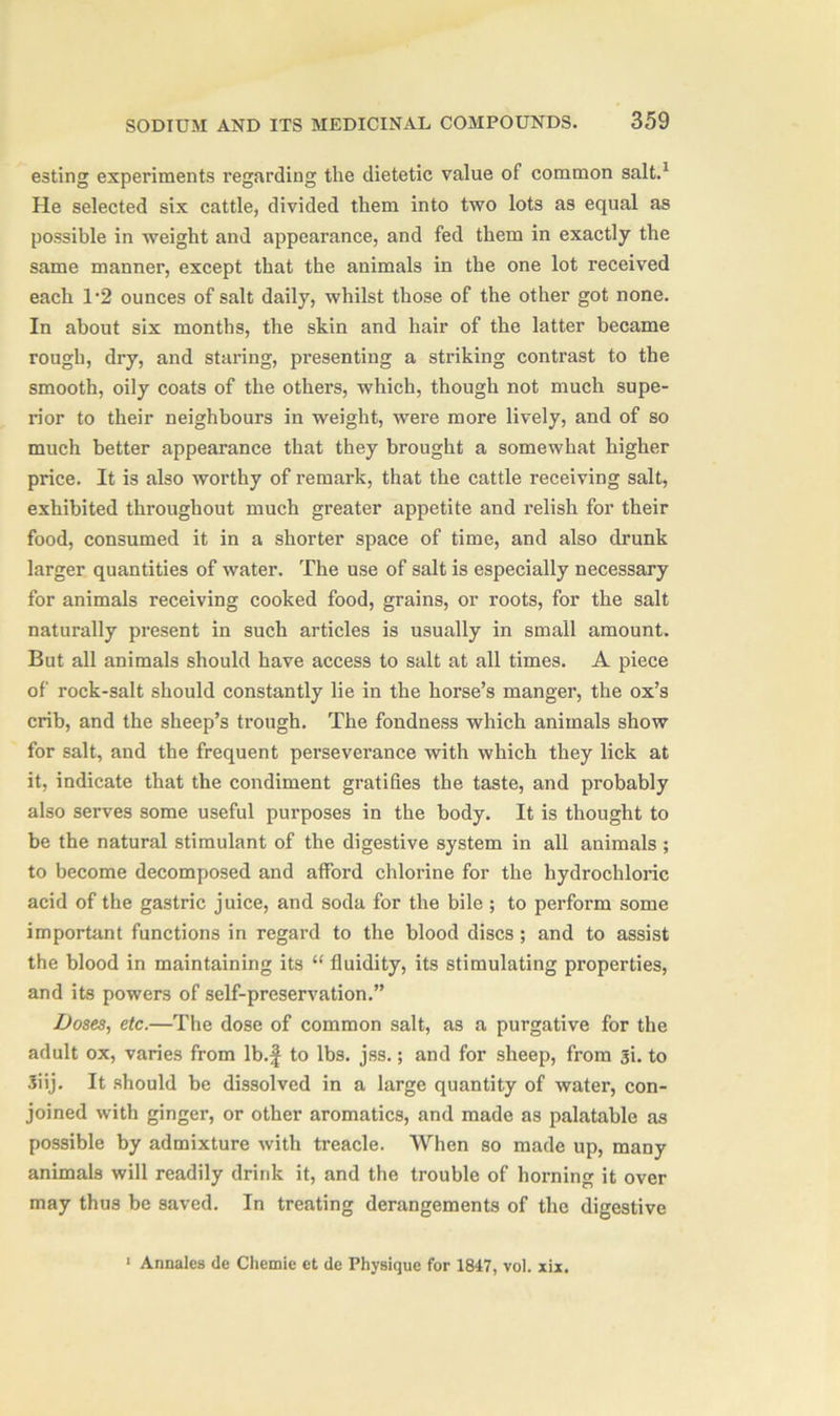 esting experiments regarding the dietetic value of common salt.1 He selected six cattle, divided them into two lots as equal as possible in weight and appearance, and fed them in exactly the same manner, except that the animals in the one lot received each 1*2 ounces of salt daily, whilst those of the other got none. In about six months, the skin and hair of the latter became rough, dry, and staring, presenting a striking contrast to the smooth, oily coats of the others, which, though not much supe- rior to their neighbours in weight, were more lively, and of so much better appearance that they brought a somewhat higher price. It is also worthy of remark, that the cattle receiving salt, exhibited throughout much greater appetite and relish for their food, consumed it in a shorter space of time, and also drunk larger quantities of water. The use of salt is especially necessary for animals receiving cooked food, grains, or roots, for the salt naturally present in such articles is usually in small amount. But all animals should have access to salt at all times. A piece of rock-salt should constantly lie in the horse’s manger, the ox’s crib, and the sheep’s trough. The fondness which animals show for salt, and the frequent perseverance with which they lick at it, indicate that the condiment gratifies the taste, and probably also serves some useful purposes in the body. It is thought to be the natural stimulant of the digestive system in all animals ; to become decomposed and afford chlorine for the hydrochloric acid of the gastric juice, and soda for the bile ; to perform some important functions in regard to the blood discs ; and to assist the blood in maintaining its “ fluidity, its stimulating properties, and its powers of self-preservation.” Doses, etc.—The dose of common salt, as a purgative for the adult ox, varies from lb.f to lbs. jss.; and for sheep, from 31. to 3iij. It should be dissolved in a large quantity of water, con- joined with ginger, or other aromatics, and made as palatable as possible by admixture with treacle. When so made up, many animals will readily drink it, and the trouble of horning it over may thus be saved. In treating derangements of the digestive 1 Annales de Chemie et de Physique for 1817, vol. xix.