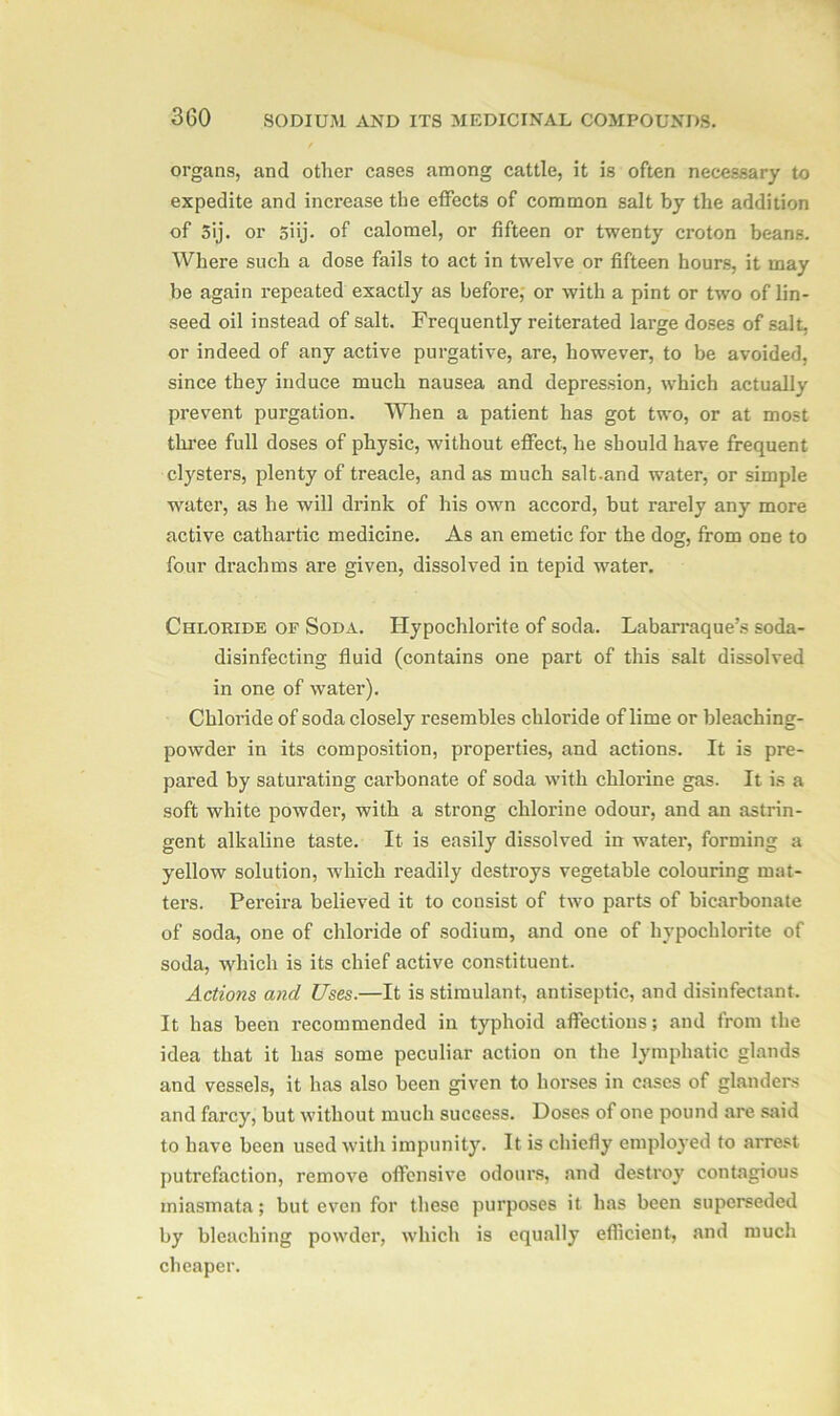 organs, and other cases among cattle, it is often necessary to expedite and increase the effects of common salt by the addition of 5ij. or 5iij- of calomel, or fifteen or twenty croton beans. Where such a dose fails to act in twelve or fifteen hours, it may be again repeated exactly as before, or with a pint or two of lin- seed oil instead of salt. Frequently reiterated large doses of salt, or indeed of any active purgative, are, however, to be avoided, since they induce much nausea and depression, which actually prevent purgation. When a patient has got two, or at most three full doses of physic, without effect, he should have frequent clysters, plenty of treacle, and as much salt.and water, or simple water, as he will drink of his own accord, but rarely any more active cathartic medicine. As an emetic for the dog, from one to four drachms are given, dissolved in tepid water. Chloride of Soda. Hypochlorite of soda. Labarraque’s soda- disinfecting fluid (contains one part of this salt dissolved in one of water). Chloride of soda closely resembles chloride of lime or bleaching- powder in its composition, properties, and actions. It is pre- pared by saturating carbonate of soda with chlorine gas. It is a soft white powder, with a strong chlorine odour, and an astrin- gent alkaline taste. It is easily dissolved in water, forming a yellow solution, which readily destroys vegetable colouring mat- ters. Pereira believed it to consist of two parts of bicarbonate of soda, one of chloride of sodium, and one of hypochlorite of soda, which is its chief active constituent. Actions and Uses.—It is stimulant, antiseptic, and disinfectant. It has been recommended in typhoid affections; and from the idea that it has some peculiar action on the lymphatic glands and vessels, it has also been given to horses in cases of glanders and farcy, but without much success. Doses of one pound are said to have been used with impunity. It is chiefly employed to arrest putrefaction, remove offensive odours, and destroy contagious miasmata; but even for these purposes it has been superseded by bleaching powder, which is equally efficient, and much cheaper.