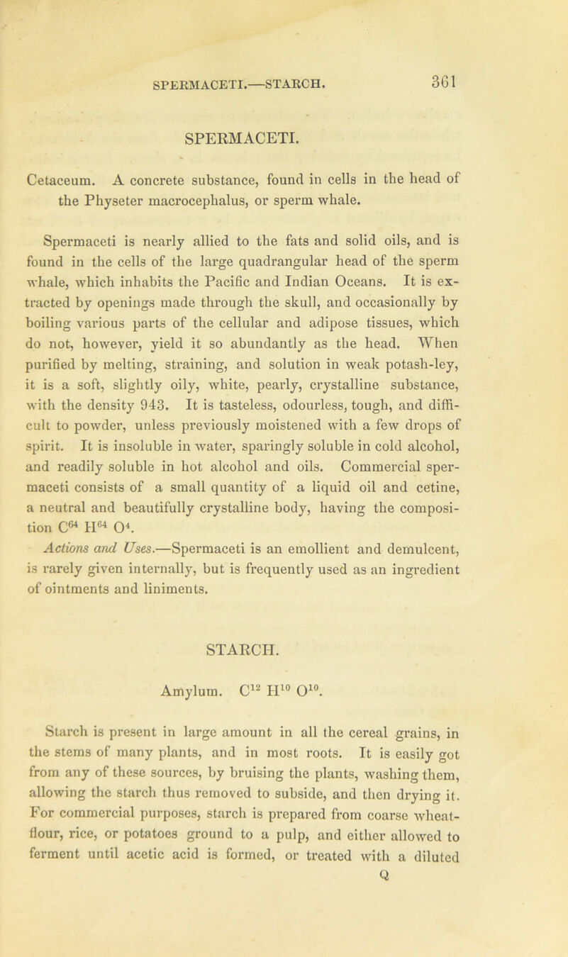 SPERMACETI.—STARCH. 3G1 SPERMACETI. Cetaceum. A concrete substance, found in cells in the head of the Physeter macrocephalus, or sperm whale. Spermaceti is nearly allied to the fats and solid oils, and is found in the cells of the large quadrangular head of the sperm whale, which inhabits the Pacific and Indian Oceans. It is ex- tracted by openings made through the skull, and occasionally by boiling various parts of the cellular and adipose tissues, which do not, however, yield it so abundantly as the head. When purified by melting, straining, and solution in weak potash-ley, it is a soft, slightly oily, white, pearly, crystalline substance, with the density 943. It is tasteless, odourless, tough, and diffi- cult to powder, unless previously moistened with a few drops of spirit. It is insoluble in water, sparingly soluble in cold alcohol, and readily soluble in hot alcohol and oils. Commercial sper- maceti consists of a small quantity of a liquid oil and cetine, a neutral and beautifully crystalline body, having the composi- tion C64 II64 O4. Actions and Uses.—Spermaceti is an emollient and demulcent, is rarely given internally, but is frequently used as an ingredient of ointments and liniments. STARCH. Amylum. C12 II10 O10. Starch is present in large amount in all the cereal grains, in the stems of many plants, and in most roots. It is easily got from any of these sources, by bruising the plants, washing them, allowing the starch thus removed to subside, and then drying it. For commercial purposes, starch is prepared from coarse wheat- flour, rice, or potatoes ground to a pulp, and either allowed to ferment until acetic acid is formed, or treated with a diluted Q