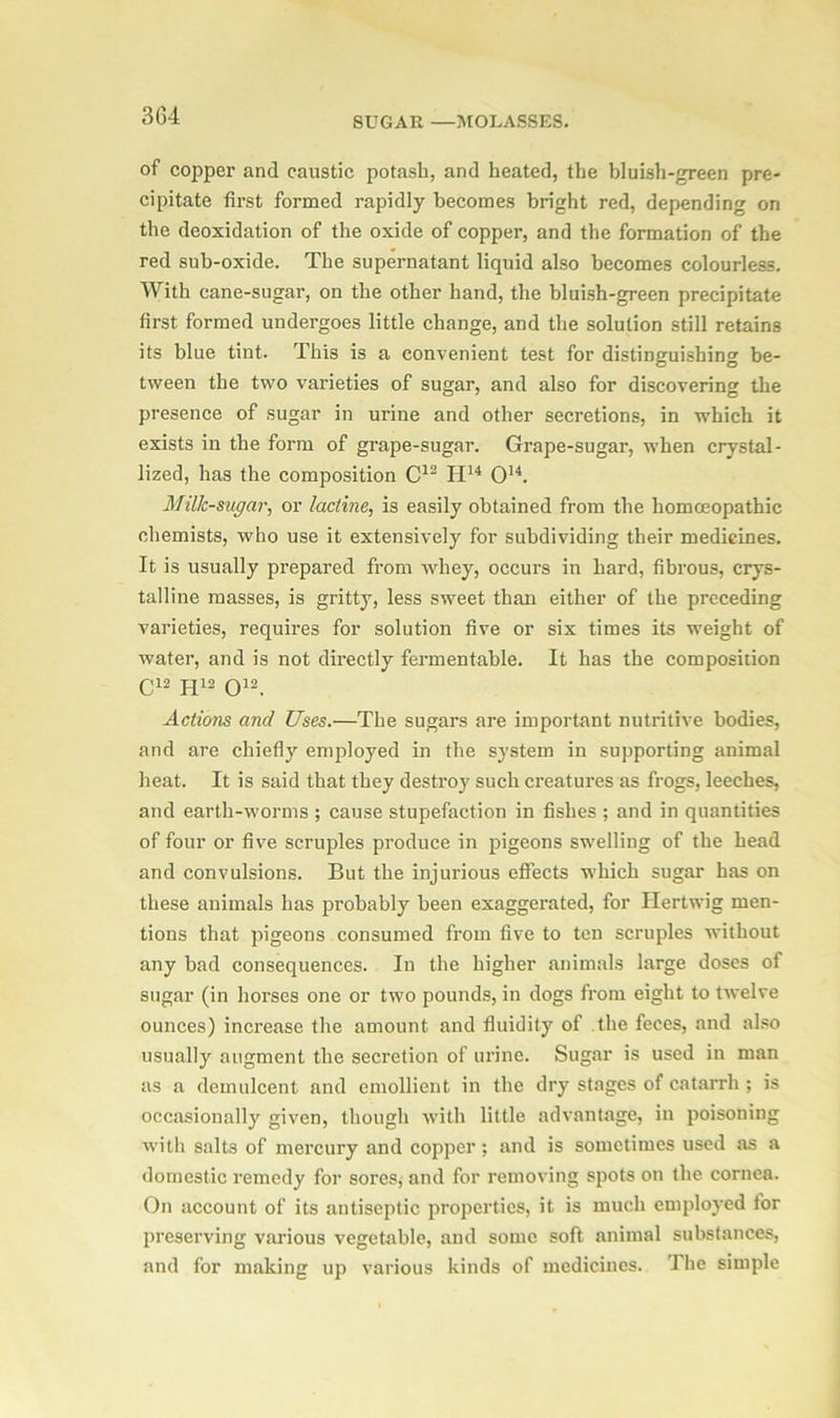 of copper and caustic potash, and heated, the bluish-green pre- cipitate first formed rapidly becomes bright red, depending on the deoxidation of the oxide of copper, and the formation of the red sub-oxide. The supernatant liquid also becomes colourless. With cane-sugar, on the other hand, the bluish-green precipitate first formed undergoes little change, and the solution still retains its blue tiut. This is a convenient test for distinguishing be- tween the two varieties of sugar, and also for discovering the presence of sugar in urine and other secretions, in which it exists in the form of grape-sugar. Grape-sugar, when crystal- lized, has the composition C12 H14 O14. Milk-sugar, or lacline, is easily obtained from the homoeopathic chemists, who use it extensively for subdividing their medicines. It is usually prepared from whey, occurs in hard, fibrous, crys- talline masses, is gritty, less sweet than either of the preceding varieties, requires for solution five or six times its weight of water, and is not directly fermentable. It has the composition C12 H12 O12. Actions and Uses.—The sugars are important nutritive bodies, and are chiefly employed in the system in supporting animal heat. It is said that they destroy such creatures as frogs, leeches, and earth-worms ; cause stupefaction in fishes ; and in quantities of four or five scruples produce in pigeons swelling of the head and convulsions. But the injurious effects which sugar has on these animals has probably been exaggerated, for Hertwig men- tions that pigeons consumed from five to ten scruples without any had consequences. In the higher animals large doses of sugar (in horses one or two pounds, in dogs from eight to twelve ounces) increase the amount and fluidity of the feces, and also usually augment the secretion of urine. Sugar is used in man as a demulcent and emollient in the dry stages of catarrh ; is occasionally given, though with little advantage, in poisoning with salts of mercury and copper ; and is sometimes used as a domestic remedy for sores,- and for removing spots on the cornea. On account of its antiseptic properties, it is much employed for preserving various vegetable, and some soft animal substances, and for making up various kinds of medicines. The simple