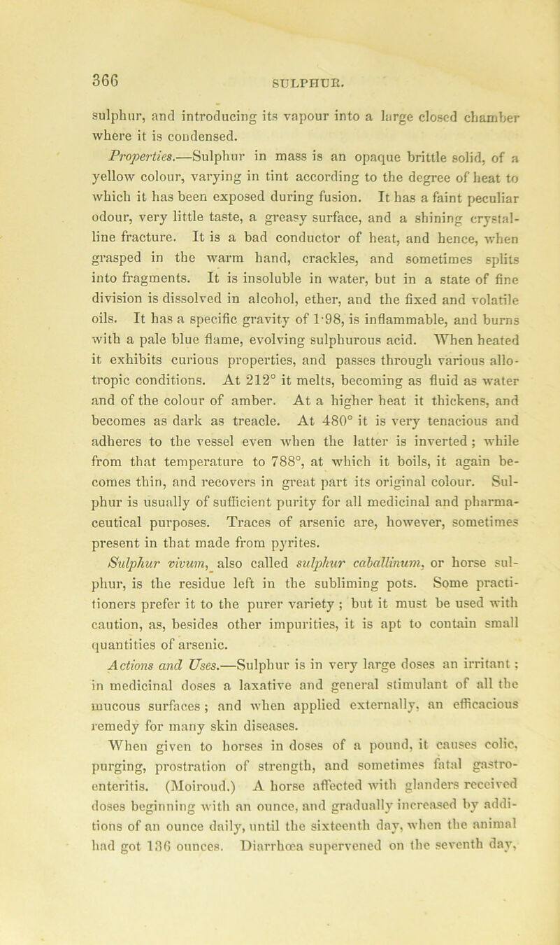 sulphur, and introducing its vapour into a large closed chamber where it is condensed. Properties.—Sulphur in mass is an opaque brittle solid, of a yellow colour, varying in tint according to the degree of heat to which it has been exposed during fusion. It has a faint peculiar odour, very little taste, a greasy surface, and a shining crystal- line fracture. It is a bad conductor of heat, and hence, when grasped in the warm hand, crackles, and sometimes splits into fragments. It is insoluble in water, but in a state of fine division is dissolved in alcohol, ether, and the fixed and volatile oils. It has a specific gravity of 1-98, is inflammable, and burns with a pale blue flame, evolving sulphurous acid. When heated it exhibits curious properties, and passes through various allo- tropic conditions. At 212° it melts, becoming as fluid as water and of the colour of amber. At a higher heat it thickens, and becomes as dark as treacle. At 480° it is very tenacious and adheres to the vessel even when the latter is inverted ; while from that temperature to 788°, at which it boils, it again be- comes thin, and recovers in great part its original colour. Sul- phur is usually of sufficient purity for all medicinal and pharma- ceutical purposes. Traces of arsenic are, however, sometimes present in that made from pyrites. Sulphur vivum, also called sulphur caballinum, or horse sul- phur, is the residue left in the subliming pots. Some practi- tioners prefer it to the purer variety ; but it must be used with caution, as, besides other impurities, it is apt to contain small quantities of arsenic. Actions and Uses.—Sulphur is in very large doses an irritant; in medicinal doses a laxative and general stimulant of all the mucous surfaces ; and when applied externally, an efficacious remedy for many skin diseases. When given to horses in doses of a pound, it causes colic, purging, prostration of strength, and sometimes fatal gastro- enteritis. (Moiroud.) A horse affected with glanders received doses beginning with an ounce, and gradually increased by addi- tions of an ounce daily7-, until the sixteenth day, when the animal had got 136 ounces. Diarrhoea supervened on the seventh day,