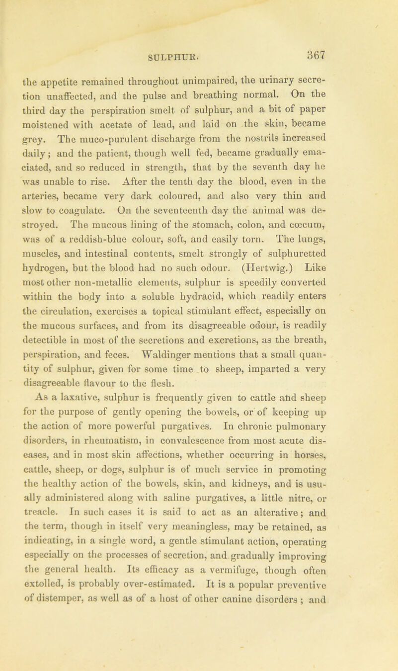 the appetite remained throughout unimpaired, the urinary secre- tion unaffected, and the pulse and breathing normal. On the third day the perspiration smelt of sulphur, and a bit of paper moistened with acetate of lead, and laid on the skin, became grey. The muco-purulent discharge from the nostrils increased daily; and the patient, though well fed, became gradually ema- ciated, and so reduced in strength, that by the seventh day he was unable to rise. After the tenth day the blood, even in the arteries, became very dark coloured, and also very thin and slow to coagulate. On the seventeenth day the animal was de- stroyed. The mucous lining of the stomach, colon, and coecum, was of a reddish-blue colour, soft, and easily torn. The lungs, muscles, and intestinal contents, smelt strongly of sulphuretted hydrogen, but the blood had no such odour. (Hertwig.) Like most other non-metallic elements, sulphur is speedily converted within the body into a soluble hydracid, which I'eadily enters the circulation, exercises a topical stimulant effect, especially on the mucous surfaces, and from its disagreeable odour, is readily detectible in most of the secretions and excretions, as the breath, perspiration, and feces. Waklinger mentions that a small quan- tity of sulphur, given for some time to sheep, imparted a very disagreeable flavour to the flesh. As a laxative, sulphur is frequently given to cattle abd sheep for the purpose of gently opening the bowels, or of keeping up the action of more powerful purgatives. In chronic pulmonary disorders, in rheumatism, in convalescence from most acute dis- eases, and in most skin affections, whether occurring in horses, cattle, sheep, or dogs, sulphur is of much service in promoting the healthy action of the bowels, skin, and kidneys, and is usu- ally administered along with saline purgatives, a little nitre, or treacle. In such cases it is said to act as an alterative; and the term, though in itself very meaningless, may be retained, as indicating, in a single word, a gentle stimulant action, operating especially on the processes of secretion, and gradually improving the general health. Its efficacy as a vermifuge, though often extolled, is probably over-estimated. It is a popular preventive of distemper, as well as of a host of other canine disorders ; and