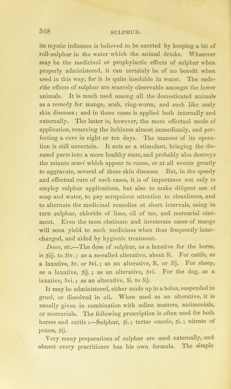 3(58 its mystic influence is believed to be exerted by keeping a bit of roll-sulphur in the water which the animal drinks. Whatever may be the medicinal or prophylactic effects of sulphur when properly administered, it can certainly be of no benefit when used in this way, for it is quite insoluble in water. The sudo- rific effects of sulphur are scarcely observable amongst the lower animals. It is much used among all the domesticated animals as a remedy for mange, scab, ring-worm, and such like scaly skin diseases ; and in these cases is applied both internally and externally. The latter is, however, the more effectual mode of application, removing the itchiness almost immediately, and per- fecting a cure in eight or ten days. The manner of its opera- tion is still uncertain. It acts as a stimulant, bringing the dis- eased parts into a more healthy state, and probably also destroys the minute acari which appear to cause, or at all events greatly to aggravate, several of these skin diseases. But, in the speedy and effectual cure of such cases, it is of importance not only to employ sulphur applications, but also to make diligent use of soap and water, to pay scrupulous attention to cleanliness, and to alternate the medicinal remedies at short intervals, using in turn sulphur, chloride of lime, oil of tar, and mercurial oint- ment. Even the most obstinate and inveterate cases of mange will soon yield to such medicines when thus frequently inter- changed, and aided by hygienic treatment. Doses, etc.—The dose of sulphur, as a laxative for the horse, is giij. to Siv. ; as a so-called alterative, about 5\. For cattle, as a laxative, Sv. or ovi. ; as an alterative, Si. or Sij. For sheep, as a laxative, 3ij. ; as an alterative, 5vi. For the dog, as a laxative, 5vi.; as an alterative, 5i. to 5ij. It may be administered, either made up in a bolus, suspended in gruel, or dissolved in oil. When used as an alterative, it is usually given in combination with saline matters, autimouials, or mercurials. The following prescription is often used for both horses and cattle :—Sulphur, 3i.; tartar emetic, si- ; nitrate of potass, 5ij. Very many preparations of sulphur are used externally, and almost every practitioner has his own formula. The simple