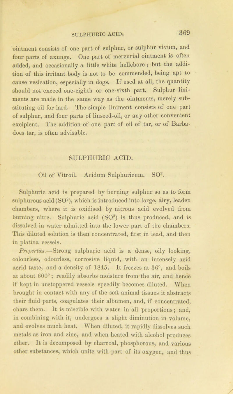 ointment consists of one part of sulphur, or sulphur vivum, and four parts of axunge. One part of mercurial ointment is often added, and occasionally a little white hellebore ; but the addi- tion of this irritant body is not to be commended, being apt to cause vesication, especially in dogs. If used at all, the quantity should not exceed one-eighth or one-sixth part. Sulphur lini- ments are made in the same way as the ointments, merely sub- stituting oil for lard. The simple liniment consists of one part of sulphur, and four parts of linseed-oil, or any other convenient excipient. The addition of one part of oil of tar, or of Barba- does tar, is often advisable. SULPHURIC ACID. Oil of Vitroil. Acidum Sulphurieum. SO3. Sulphuric acid is prepared by burning sulphur so as to form sulphurous acid (SO2), which is introduced into large, airy, leaden chambers, where it is oxidised by nitrous acid evolved from burning nitre. Sulphuric acid (SO3) is thus produced, and is dissolved in water admitted into the lower part of the chambers. This diluted solution is then concentrated, first in lead, and then in platina vessels. Properties.—Strong sulphuric acid is a dense, oily looking, colourless, odourless, corrosive liquid, with an intensely acid acrid taste, and a density of 1845. It freezes at 36°, and boils at about 600°; readily absorbs moisture from the air, and hence if kept in unstoppered vessels speedily becomes diluted. When brought in contact with any of the soft animal tissues it abstracts their fluid parts, coagulates their albumen, and, if concentrated, chars them. It is miscible with water in all proportions; and, in combining with it, undergoes a slight diminution in volume, and evolves much heat. When diluted, it rapidly dissolves such metals as iron and zinc, and when heated with alcohol produces ether. It is decomposed by charcoal, phosphorous, and various other substances, which unite with part of its oxygen, and thus