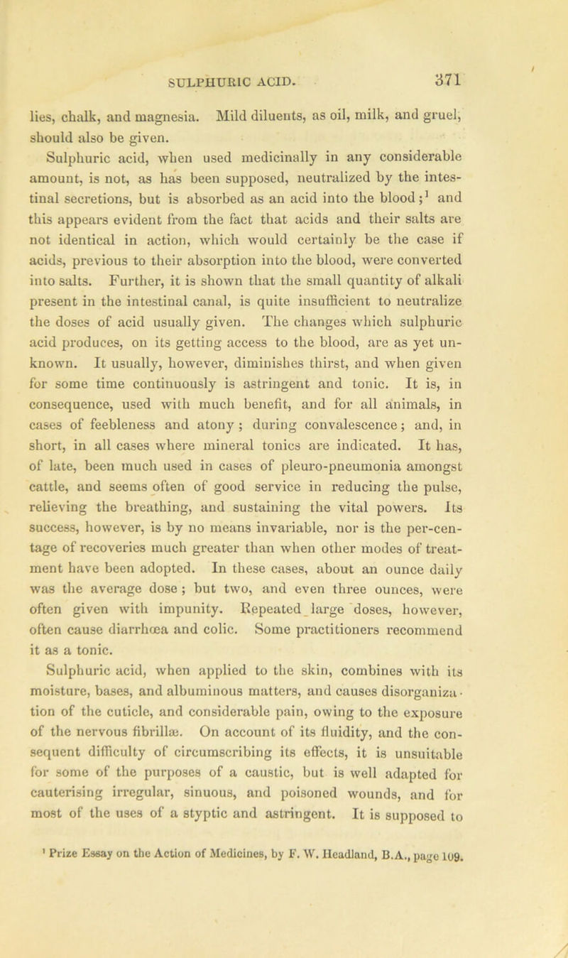 lies, chalk, and magnesia. Mild diluents, as oil, milk, and gruel, should also be given. Sulphuric acid, when used medicinally in any considerable amount, is not, as has been supposed, neutralized by the intes- tinal secretions, but is absorbed as an acid into the blood and this appears evident from the fact that acids and their salts are not identical in action, which would certainly be the case if acids, previous to their absorption into the blood, were converted into salts. Further, it is shown that the small quantity of alkali present in the intestinal canal, is quite insufficient to neutralize the doses of acid usually given. The changes which sulphuric acid produces, on its getting access to the blood, are as yet un- known. It usually, however, diminishes thirst, and when given for some time continuously is astringent and tonic. It is, in consequence, used with much benefit, and for all animals, in cases of feebleness and atony ; during convalescence; and, in short, in all cases where mineral tonics are indicated. It has, of late, been much used in cases of pleuro-pneumonia amongst cattle, and seems often of good service in reducing the pulse, relieving the breathing, and sustaining the vital powers. Its success, however, is by no means invariable, nor is the per-cen- tage of recoveries much greater than when other modes of treat- ment have been adopted. In these cases, about an ounce daily was the average dose ; but two, and even three ounces, were often given with impunity. Repeated large doses, however, often cause diarrhoea and colic. Some practitioners recommend it as a tonic. Sulphuric acid, when applied to the skin, combines with its moisture, bases, and albuminous matters, and causes disorganiza- tion of the cuticle, and considerable pain, owing to the exposure of the nervous fibrillm. On account of its fluidity, and the con- sequent difficulty of circumscribing its effects, it is unsuitable for some of the purposes of a caustic, but is well adapted for cauterising irregular, sinuous, and poisoned wounds, and for most of the uses of a styptic and astringent. It is supposed to 1 Prize Essay on the Action of Medicines, by F. W. Headland, B.A., pa^e 109.