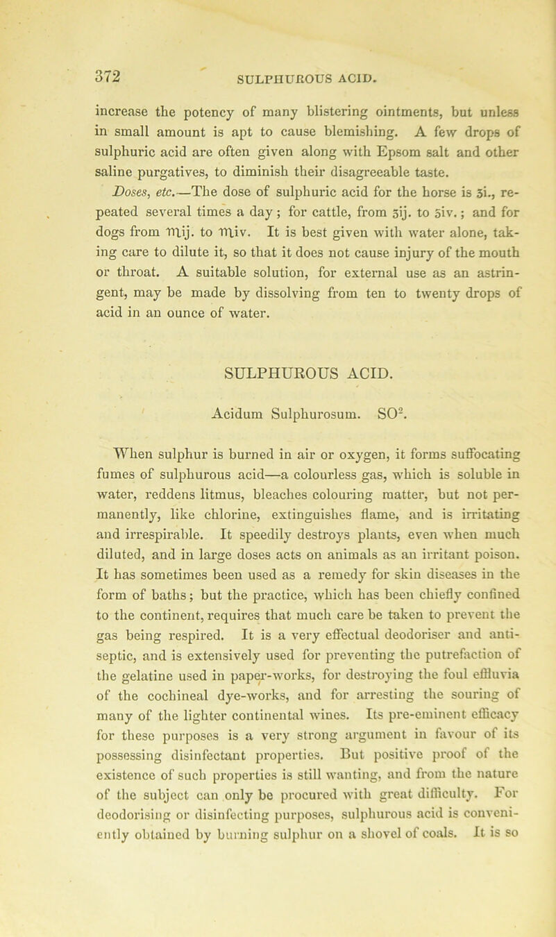 increase the potency of many blistering ointments, but unless in small amount is apt to cause blemishing. A few drops of sulphuric acid are often given along with Epsom salt and other saline purgatives, to diminish their disagreeable taste. Doses, etc.—The dose of sulphuric acid for the horse is 3i., re- peated several times a day ; for cattle, from sij. to 5iv.; and for dogs from Titij. to Tt\iv. It is best given with water alone, tak- ing care to dilute it, so that it does not cause injury of the mouth or throat. A suitable solution, for external use as an astrin- gent, may be made by dissolving from ten to twenty drops of acid in an ounce of water. SULPHUROUS ACID. Acidum Sulphurosum. SO2. When sulphur is burned in air or oxygen, it forms suffocating fumes of sulphurous acid—a colourless gas, which is soluble in water, reddens litmus, bleaches colouring matter, but not per- manently, like chlorine, extinguishes flame, and is irritating and irrespirable. It speedily destroys plants, even when much diluted, and in large doses acts on animals as an irritant poison. It has sometimes been used as a remedy for skin diseases in the form of baths; but the practice, which has been chiefly confined to the continent, requires that much care be taken to prevent the gas being respired. It is a very effectual deodoriser and anti- septic, and is extensively used for preventing the putrefaction of the gelatine used in paper-works, for destroying the foul effluvia of the cochineal dye-works, and for arresting the souring of many of the lighter continental wines. Its pre-eminent efficacy for these purposes is a very strong argument in favour of its possessing disinfectant properties. But positive proof of the existence of such properties is still wanting, and from the nature of the subject can only be procured with great difficulty. For deodorising or disinfecting purposes, sulphurous acid is conveni- ently obtained by burning sulphur on a shovel of coals. It is so