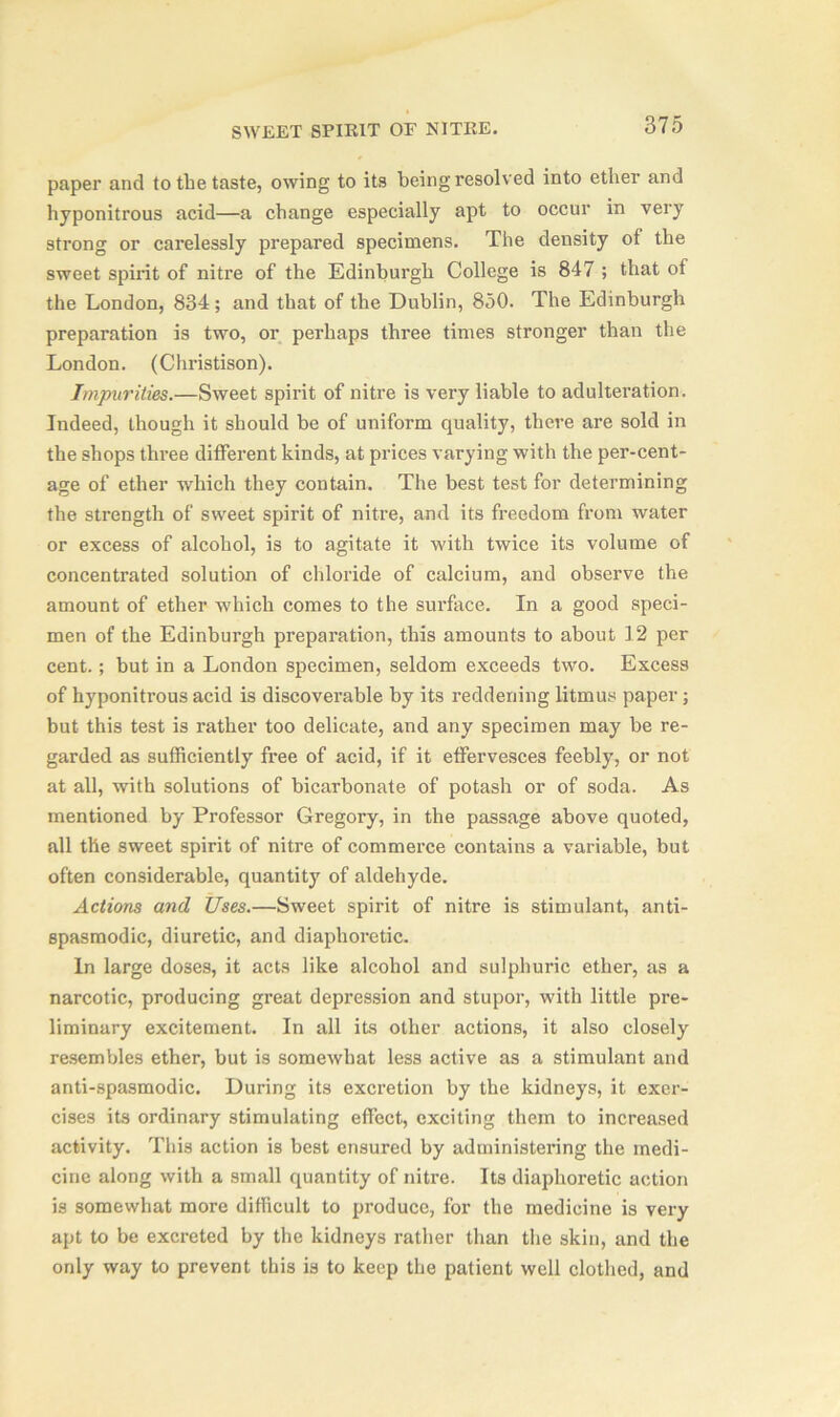 paper and to the taste, owing to its being resolved into ether and hyponitrous acid—a change especially apt to occur in very strong or carelessly prepared specimens. The density of the sweet spirit of nitre of the Edinburgh College is 847 ; that of the London, 834 ; and that of the Dublin, 850. The Edinburgh preparation is two, or perhaps three times stronger than the London. (Christison). Impurities.—Sweet spirit of nitre is very liable to adulteration. Indeed, though it should be of uniform quality, there are sold in the shops three different kinds, at prices varying with the per-cent- age of ether which they contain. The best test for determining the strength of sweet spirit of nitre, and its freedom from water or excess of alcohol, is to agitate it with twice its volume of concentrated solution of chloride of calcium, and observe the amount of ether which comes to the surface. In a good speci- men of the Edinburgh preparation, this amounts to about 12 per cent.; but in a London specimen, seldom exceeds two. Excess of hyponitrous acid is discoverable by its reddening litmus paper; but this test is rather too delicate, and any specimen may be re- garded as sufficiently free of acid, if it effervesces feebly, or not at all, with solutions of bicarbonate of potash or of soda. As mentioned by Professor Gregory, in the passage above quoted, all the sweet spirit of nitre of commerce contains a variable, but often considerable, quantity of aldehyde. Actions and Uses.—Sweet spirit of nitre is stimulant, anti- spasmodic, diuretic, and diaphoretic. In large doses, it acts like alcohol and sulphuric ether, as a narcotic, producing great depression and stupor, with little pre- liminary excitement. In all its other actions, it also closely resembles ether, but is somewhat less active as a stimulant and anti-spasmodic. During its excretion by the kidneys, it exer- cises its ordinary stimulating effect, exciting them to increased activity. This action is best ensured by administering the medi- cine along with a small quantity of nitre. Its diaphoretic action is somewhat more difficult to produce, for the medicine is very apt to be excreted by the kidneys rather than the skin, and the only way to prevent this is to keep the patient well clothed, and