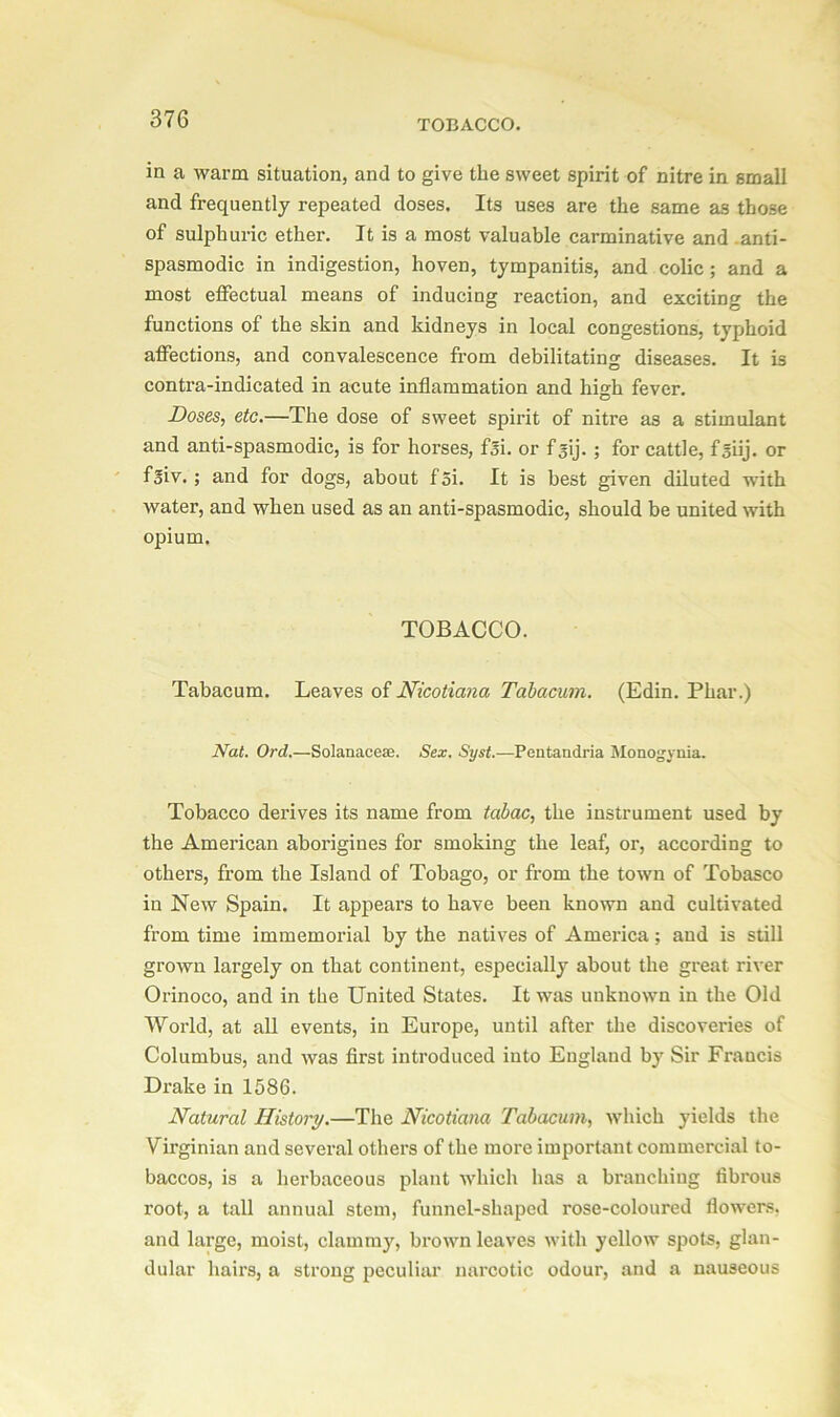 in a warm situation, and to give the sweet spirit of nitre in small and frequently repeated doses. Its uses are the same as those of sulphuric ether. It is a most valuable carminative and anti- spasmodic in indigestion, hoven, tympanitis, and colic ; and a most effectual means of inducing reaction, and exciting the functions of the skin and kidneys in local congestions, typhoid affections, and convalescence from debilitating diseases. It is contra-indicated in acute inflammation and high fever. Doses, etc.—The dose of sweet spirit of nitre as a stimulant and anti-spasmodic, is for horses, fsi. or f^ij. ; for cattle, fsiij. or foiv. ; and for dogs, about f 5i. It is best given diluted with water, and when used as an anti-spasmodic, should be united with opium. TOBACCO. Tabacum. Leaves of Nicoticma Tabacum. (Edin. Phar.) Nat. Ord.—Solanaceae. Sex. Syst.—Pentandria Moaogynia. Tobacco derives its name from tcibac, the instrument used by the American aborigines for smoking the leaf, or, according to others, from the Island of Tobago, or from the town of Tobasco in New Spain. It appears to have been known and cultivated from time immemorial by the natives of America; and is still grown largely on that continent, especially about the great river Orinoco, and in the United States. It was unknown in the Old World, at all events, in Europe, until after the discoveries of Columbus, and was first introduced into England by Sir Francis Drake in 1586. Natural History.—The Nicotiana Tabacum, which yields the Virginian and several others of the more important commercial to- baccos, is a herbaceous plant which has a branching fibrous root, a tall annual stem, funnel-shaped rose-coloured flowers, and large, moist, clammy, brown leaves with yellow spots, glan- dular hairs, a strong peculiar narcotic odour, and a nauseous