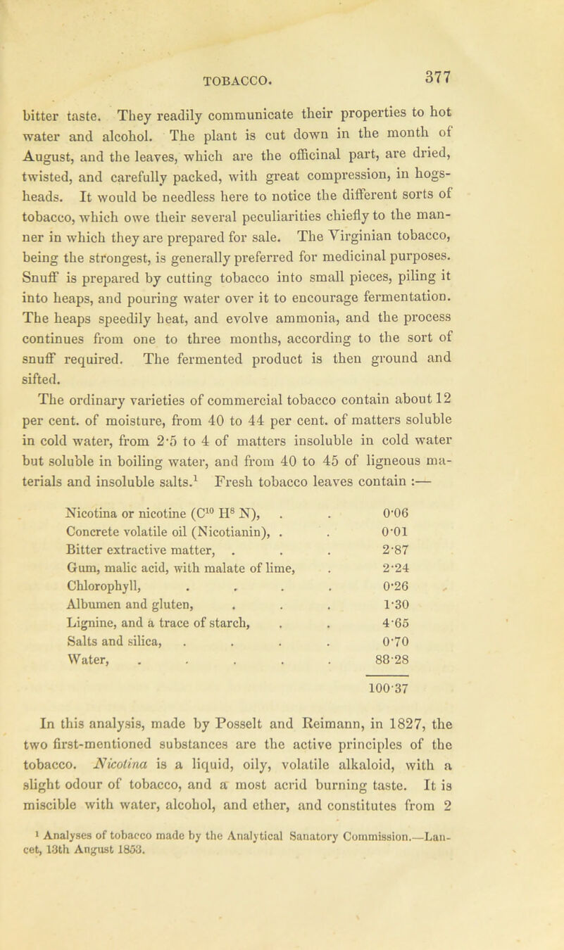 bitter taste. They readily communicate their properties to hot water and alcohol. The plant is cut down in the month of August, and the leaves, which are the officinal part, are dried, twisted, and carefully packed, with great compression, in hogs- heads. It would be needless here to notice the different sorts of tobacco, which owe their several peculiarities chiefly to the man- ner in which they are prepared for sale. The Virginian tobacco, being the strongest, is generally preferred for medicinal purposes. Snuff is prepared by cutting tobacco into small pieces, piling it into heaps, and pouring water over it to encourage fermentation. The heaps speedily heat, and evolve ammonia, and the process continues from one to three months, according to the sort of snuff required. The fermented product is then ground and sifted. The ordinary varieties of commercial tobacco contain about 12 per cent, of moisture, from 40 to 44 per cent, of matters soluble in cold water, from 25 to 4 of matters insoluble in cold water but soluble in boiling water, and from 40 to 45 of ligneous ma- terials and insoluble salts.1 Fresh tobacco leaves contain :— Nicotina or nicotine (C10 H8 N), 0-06 Concrete volatile oil (Nicotianin), . o-oi Bitter extractive matter, 2-87 Gum, malic acid, with malate of lime, 2-24 Chlorophyll, .... 0-26 Albumen and gluten, 1-30 Lignine, and a trace of starch, 465 Salts and silica, .... 0-70 Water, . . . . . 88-28 100-37 In this analysis, made by Posselt and Reimann, in 1827, the two first-mentioned substances are the active principles of the tobacco. Nicotina is a liquid, oily, volatile alkaloid, with a slight odour of tobacco, and a most acrid burning taste. It is miscible with water, alcohol, and ether, and constitutes from 2 1 Analyses of tobacco made by the Analytical Sanatory Commission.—Lan- cet, 13th Angust 1853.