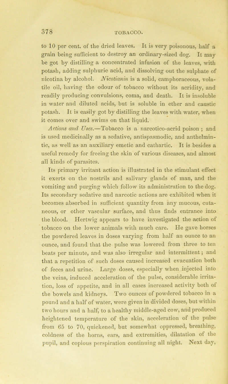 to 10 per cent, of the dried leaves. It is very poisonous, half a grain being sufficient to destroy an ordinary-sized dog. It may be got by distilling a concentrated infusion of the leaves, with potash, adding sulphuric acid, and dissolving out the sulphate of nicotina by alcohol. Nicotianin is a solid, camphoraceous, vola- tile oil, having the odour of tobacco without its acridity, and readily producing convulsions, coma, and death. It is insoluble in water and diluted acids, but is soluble in ether and caustic potash. It is easily got by distilling the leaves with water, when it comes over and swims on that liquid. Actions and Uses.—Tobacco is a narcotico-acrid poison ; and is used medicinally as a sedative, antispasmodic, and anthelmin- tic, as well as an auxiliary emetic and cathartic. It is besides a useful remedy for freeing the skin of various diseases, and almost all kinds of parasites. Its primary irritant action is illustrated in the stimulant effect it exerts on the nostrils and salivary glands of man, and the vomiting and purging which follow its administration to the dog. Its secondary sedative and narcotic actions are exhibited when it becomes absorbed in sufficient quantity from any mucous, cuta- neous, or other vascular surface, and thus finds entrance into the blood. Hertwig appears to have investigated the action of tobacco on the lower animals with much care. He gave horses the powdered leaves in doses varying from half an ounce to an ounce, and found that the pulse was lowered from three to ten beats per minute, and was also irregular and intermittent; and that a repetition of such doses caused increased evacuation both of feces and urine. Large doses, especially when injected into the veins, induced acceleration of the pulse, considerable irrita- tion, loss of appetite, and in all cases increased activity both of the bowels and kidneys. Two ounces of powdered tobacco in a pound and a half of water, were given in divided doses, but within two hours and a half, to a healthy middle-aged cow, and produced heightened temperature of the skin, acceleration of the poise from 65 to 70, quickened, but somewhat oppressed, breathing, coldness of the horns, ears, and extremities, dilatation of the pupil, and copious perspiration continuing all night. Next day,