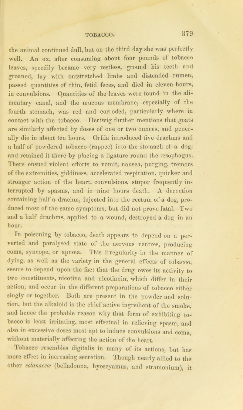 the animal continued dull, but on the third day she was perfectly well. An ox, after consuming about four pounds of tobacco leaves, speedily became very restless, ground his teeth and groaned, lay with outstretched limbs and distended rumen, passed quantities of thin, fetid feces, and died in eleven hours, in convulsions. Quantities of the leaves were found in the ali- mentary canal, and the mucous membrane, especially of the fourth stomach, was red and corroded, particularly where in contact with the tobacco. Hertwig further mentions that goats are similarly affected by doses of one or two ounces, and gener- ally die in about ten hours. Orfila introduced five drachms and a half of powdered tobacco (rappee) into the stomach of a dog, and retained it there by placing a ligatui'e round the oesophagus. There ensued violent efforts to vomit, nausea, purging, tremors of the extremities, giddiness, accelerated respiration, quicker and stronger action of the heart, convulsions, stupor frequently in- terrupted by spasms, and in nine hours death. A decoction containing half a drachm, injected into the rectum of a dog, pro- duced most of the same symptoms, but did not prove fatal. Two and a half drachms, applied to a wound, destroyed a dog in an hour. In poisoning by tobacco, death appears to depend on a per- verted and paralysed state of the nervous centres, producing coma, syncope, or apnoca. This irregularity in the manner of dying, as well as the variety in the general effects of tobacco, seems to depend upon the fact that the drug owes its activity to two constituents, nicotina and nicotianin, which differ in their action, and occur in the different preparations of tobacco either singly or together. Both are present in the powder and solu- tion, but the alkaloid is the chief active ingredient of the smoke, and hence the probable reason why that form of exhibiting to- bacco is least irritating, most effectual in relieving spasm, and also in excessive doses most apt to induce convulsions and coma, without materially affecting the action of the heart. Tobacco resembles digitalis in many of its actions, but has more effect in increasing secretion. Though nearly allied to the other solanaceop. (belladonna, hyoscyamus, and stramonium), it