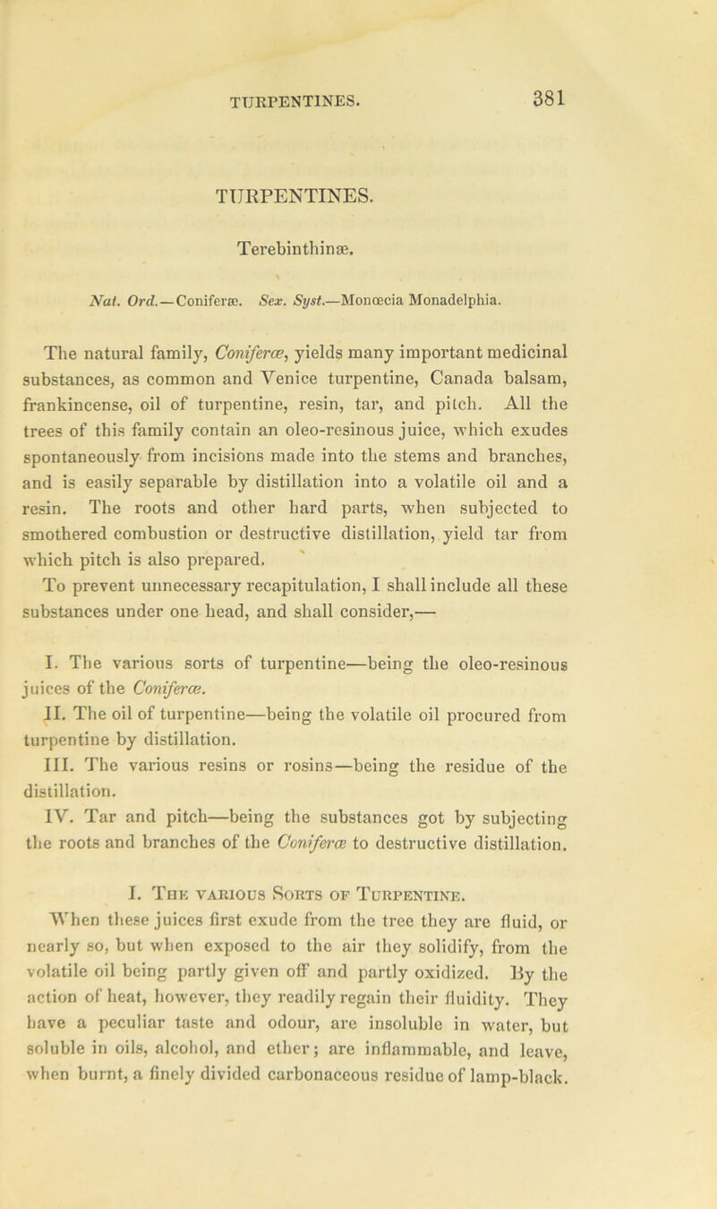 TURPENTINES. Terebinth in as. Nat. Ord.—Conifer®. Sex. Syst.—Monoecia Monadelphia. The natural family, Coniferce, yields many important medicinal substances, as common and Venice turpentine, Canada balsam, frankincense, oil of turpentine, resin, tar, and pilch. All the trees of this family contain an oleo-resinous juice, which exudes spontaneously from incisions made into the stems and branches, and is easily separable by distillation into a volatile oil and a resin. The roots and other hard parts, when subjected to smothered combustion or destructive distillation, yield tar from which pitch is also prepared. To prevent unnecessary recapitulation, I shall include all these substances under one head, and shall consider,— I. The various sorts of turpentine—being the oleo-resinous juices of the Coniferce. II. The oil of turpentine—being the volatile oil procured from turpentine by distillation. III. The various resins or rosins—being the residue of the distillation. IV. Tar and pitch—being the substances got by subjecting the roots and branches of the Coniferce to destructive distillation. I. The various Sorts of Turpentine. When these juices first exude from the tree they are fluid, or nearly so, but when exposed to the air they solidify, from the volatile oil being partly given off and partly oxidized, lly the action of heat, however, they readily regain their fluidity. They have a peculiar taste and odour, are insoluble in water, but soluble in oils, alcohol, and ether; are inflammable, and leave, when burnt, a finely divided carbonaceous residue of lamp-black.