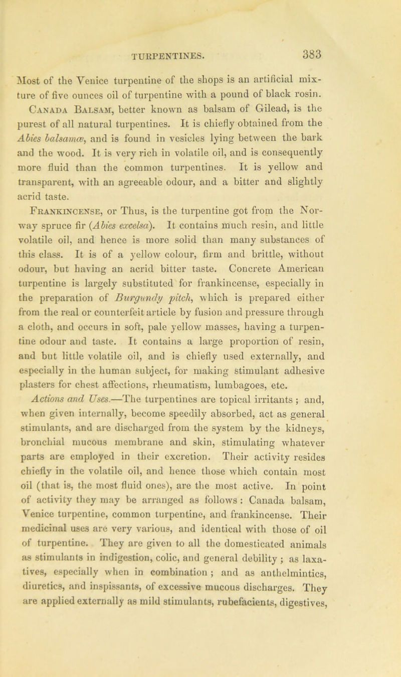 Most of the Venice turpentine of the shops is an artificial mix- ture of five ounces oil of turpentine with a pound of black rosin. Canada Balsam, better known as balsam of Gilead, is the purest of all natural turpentines. It is chiefly obtained from the Abies balsamce, and is found in vesicles lying between the bark and the wood. It is very rich in volatile oil, and is consequently more fluid than the common turpentines. It is yellow and transparent, with an agreeable odour, and a bitter and slightly acrid taste. Frankincense, or Thus, is the turpentine got from the Nor- way spruce fir {Abies excelsa). It contains much resin, and little volatile oil, and hence is more solid than many substances of this class. It is of a yellow colour, firm and brittle, without odour, but having an acrid bitter taste. Concrete American turpentine is largely substituted for frankincense, especially in the preparation of Burgundy pitch, which is prepared either from the real or counterfeit article by fusion and pressure through a cloth, and occurs in soft, pale yellow masses, having a turpen- tine odour and taste. It contains a large proportion of resin, and but little volatile oil, and is chiefly used externally, and especially in the human subject, for making stimulant adhesive plasters for chest affections, rheumatism, lumbagoes, etc. Actions and Uses.—The turpentines are topical irritants ; and, when given internally, become speedily absorbed, act as general stimulants, and are discharged from the system by the kidneys, bronchial mucous membrane and skin, stimulating whatever parts are employed in their excretion. Their activity resides chiefly in the volatile oil, and hence those which contain most oil (that is, the most fluid ones), are the most active. In point of activity they may be arranged as follows : Canada balsam, Venice turpentine, common turpentine, and frankincense. Their medicinal uses are very various, and identical with those of oil of turpentine. They are given to all the domesticated animals as stimulants in indigestion, colic, and general debility ; as laxa- tives, especially when in combination ; and as anthelmintics, diuretics, and inspissants, of excessive mucous discharges. They are applied externally as mild stimulants, rubefacients, digestives,