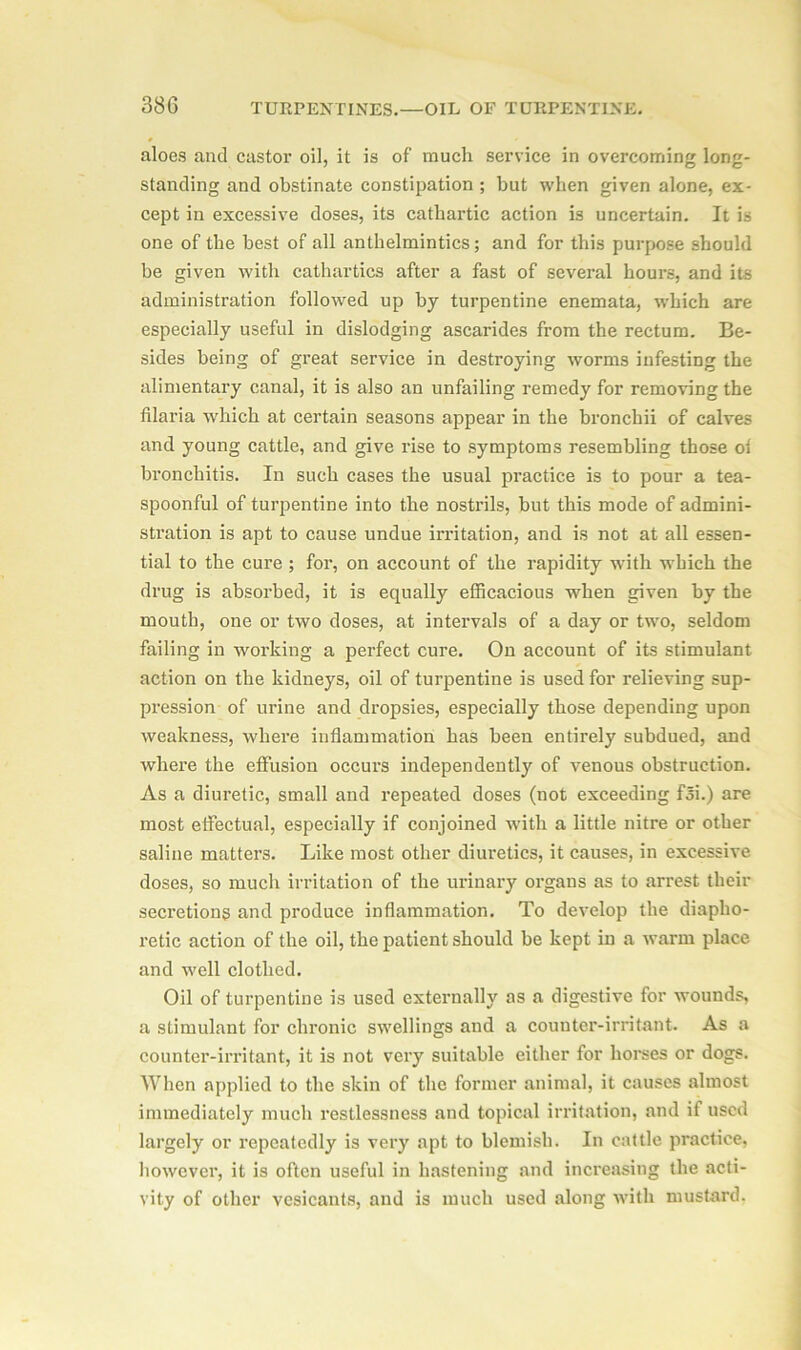 aloes and castor oil, it is of much service in overcoming long- standing and obstinate constipation ; but when given alone, ex- cept in excessive doses, its cathartic action is uncertain. It is one of the best of all anthelmintics; and for this purpose should be given with cathartics after a fast of several hours, and its administration followed up by turpentine enemata, which are especially useful in dislodging ascarides from the rectum. Be- sides being of great service in destroying worms infesting the alimentary canal, it is also an unfailing remedy for removing the filaria which at certain seasons appear in the broncbii of calves and young cattle, and give rise to symptoms resembling those ol bronchitis. In such cases the usual practice is to pour a tea- spoonful of turpentine into the nostrils, but this mode of admini- stration is apt to cause undue irritation, and is not at all essen- tial to the cure ; for, on account of the rapidity with which the drug is absorbed, it is equally efficacious when given by the mouth, one or two doses, at intervals of a day or two, seldom failing in working a perfect cure. On account of its stimulant action on the kidneys, oil of turpentine is used for relieving sup- pression of urine and dropsies, especially those depending upon weakness, where inflammation has been entirely subdued, and where the effusion occurs independently of venous obstruction. As a diuretic, small and repeated doses (not exceeding fSi.) are most effectual, especially if conjoined with a little nitre or other saline matters. Like most other diuretics, it causes, in excessive doses, so much irritation of the urinary organs as to arrest their secretions and produce inflammation. To develop the diapho- retic action of the oil, the patient should be kept in a warm place and well clothed. Oil of turpentine is used externally as a digestive for wounds, a stimulant for chronic swellings and a counter-irritant. As a counter-irritant, it is not very suitable either for horses or dogs. When applied to the skin of the former animal, it causes almost immediately much restlessness and topical irritation, and it used largely or repeatedly is very apt to blemish. In cattle practice, however, it is often useful in hastening and increasing the acti- vity of other vesicants, and is much used along with mustard.