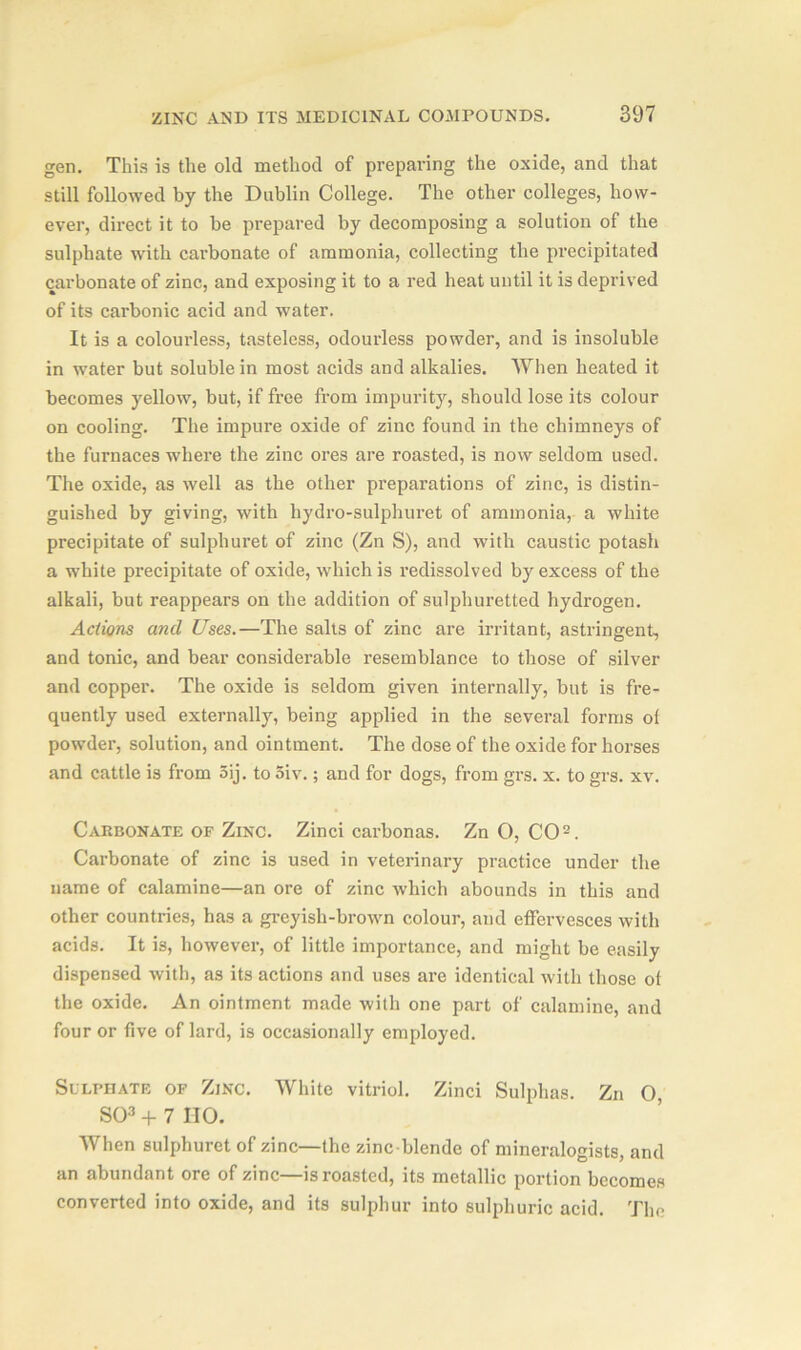 gen. This is the old method of preparing the oxide, and that still followed by the Dublin College. The other colleges, how- ever, direct it to be prepared by decomposing a solution of the sulphate with carbonate of ammonia, collecting the precipitated carbonate of zinc, and exposing it to a red heat until it is deprived of its carbonic acid and water. It is a colourless, tasteless, odourless powder, and is insoluble in water but soluble in most acids and alkalies. When heated it becomes yellow, but, if free from impurity, should lose its colour on cooling. The impure oxide of zinc found in the chimneys of the furnaces where the zinc ores are roasted, is now seldom used. The oxide, as well as the other preparations of zinc, is distin- guished by giving, with hydro-sulphuret of ammonia, a white precipitate of sulphuret of zinc (Zn S), and with caustic potash a white precipitate of oxide, which is redissolved by excess of the alkali, but reappears on the addition of sulphuretted hydrogen. Actions and Uses.—The salts of zinc are irritant, astringent, and tonic, and bear considerable resemblance to those of silver and copper. The oxide is seldom given internally, but is fre- quently used externally, being applied in the several forms of powder, solution, and ointment. The dose of the oxide for horses and cattle is from 5ij. to 5iv.; and for dogs, from grs. x. to grs. xv. Carbonate of Zinc. Zinci carbonas. Zn O, CO2. Carbonate of zinc is used in veterinary practice under the name of calamine—an ore of zinc which abounds in this and other countries, has a greyish-brown colour, and effervesces with acids. It is, however, of little importance, and might be easily dispensed with, as its actions and uses are identical with those of the oxide. An ointment made with one part of calamine, and four or five of lard, is occasionally employed. Sulphate of Zinc. White vitriol. Zinci Sulphas. Zn 0, SO3 + 7 IIO. When sulphuret of zinc—the zinc-blende of mineralogists, and an abundant ore of zinc—is roasted, its metallic portion becomes converted into oxide, and its sulphur into sulphuric acid. The