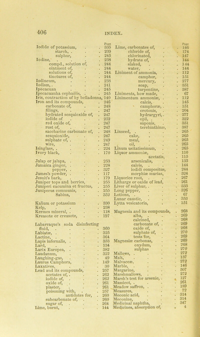 Iodide of potassium, Page 335 starch, . 239 sulphur, 245 Iodine, . 238 compd., solution of, 244 ointment of. 244 solutions of, 244 tinctures of, 244 Iodineum, 23S Iodism,. ... 241 Ipecacuan 245 Ipecacuanha cephaelis, . 245 Ins, contraction of by belladonna. 140 Iron and its compounds, 246 carbonate of, 248 filings, 247 hydrated sesquioxide of, 247 iodide of 252 red oxide of. 247 rust of, 247 saccharine carbonate of, 248 sesquioxide, 247 sulphate of, . 249 wire, . 247 Isinglass, .... 224 Ivory black, 170 Jalap or jalapa, . 253 Jamaica ginger, . 228 pepper, . 327 James’s powder, . 117 Jesuit’s bark, 179 Juniper tops and berries, 255 Juniperi cacumina et fructus, 255 Juniperus communis, 255 Sabina, 352 Kalium or potassium 330 Kelp, .... 238 Kermes mineral, . 118 Kreasote or creasote, 197 Labarraque’s soda disinfecting fluid, .... 360 Labiatae, .... 325 Lactine, .... 364 Lapis infernalis, . 353 Lard, .... 134 Larix Europea, . 382 Laudanum, 322 Laughing-gas, Lauras Camphora, 49 149 Laxatives, 30 Lead and its compounds, 257 acetates of,. 262 iodide of, 262 oxide of, 261 plaster, 261 poisoning with, 257 antidotes for, . 260 subcarbonato of, 260 sugar of, 264 Lime, burnt. 144 Lime, carbonates of, Pa** . 146 chloride of, . 174 chlorinated. . 147 hydrate of, . 144 slaked. . 144 water, . 144 Liniment of ammonia, . 112 camphor, . 151 mercury, . 277 soap, . 351 turpentine, . 387 Liniments, how made, . 67 Linimentum ammoniae, . . 112 calcis, . 145 ' camphor®, . . 151 crotonis, . 204 hydrargyri,. . 277 °pii, • . 322 saponis, . 351 terebinthinse, . 387 Linseed, . . 265 cake, . 265 meal, . 265 , oil, Linum usitatissimum, . 265 . 265 Liquor ammonia!, . 110 acetatis, . 115 arsenicalis, . 133 calcis, . 144 iodidi compositus, . 244 morphia! murias, . 324 Liquorice root. . 267 Litharge or oxide of lead, . 261 Liver of sulphur, . . 333 Long pepper, . 326 Lotions, . . 67 Lunar caustic, . 353 Lytta vesicatoria, . 151 Magnesia and its compounds, . 268 alba, . . 269 calcined, . 268 carbonate of, . . 269 oxide of, . 268 sulphate of, . 270 tests for, . 269 Magnesite carbonas. . 269 oxydutn, . 268 sulphas . 270 Mallows, . . 272 Malt, . 137 Malvaceae, . 272 Marble, . 146 Margarine, . 307 Marshmallows, . 272 Marsh’s test for arsenic, . 4 127 Massicot, . . 261 Meadow saflron, . . 189 Measures, ; 72 Meconic acid, . 314 Meconine, . 314 Medicinal naphtha. . 347 Medicines, absorption of, . 4