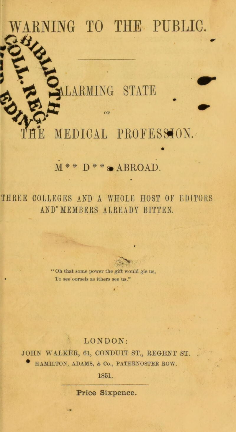 WARNING TO THE PUBLIC. LAMING STATE 0¥ HE MEDICAL PEOFESMON. M * * D » ABROAD. THREE COLLEGES AND A WHOLE HOST OF EDITORS AND’MEMBERS ALREADY BITTEN. “ Oh that some power the gift would gie us, To see oorsels as ithers see us.” LONDON: JOHN WAlLKER, 61, CONDUIT ST., REGENT ST. • HAMILTON, ADAMS, & Co., PATERNOSTER ROAV. 1851. Price Sixpence.