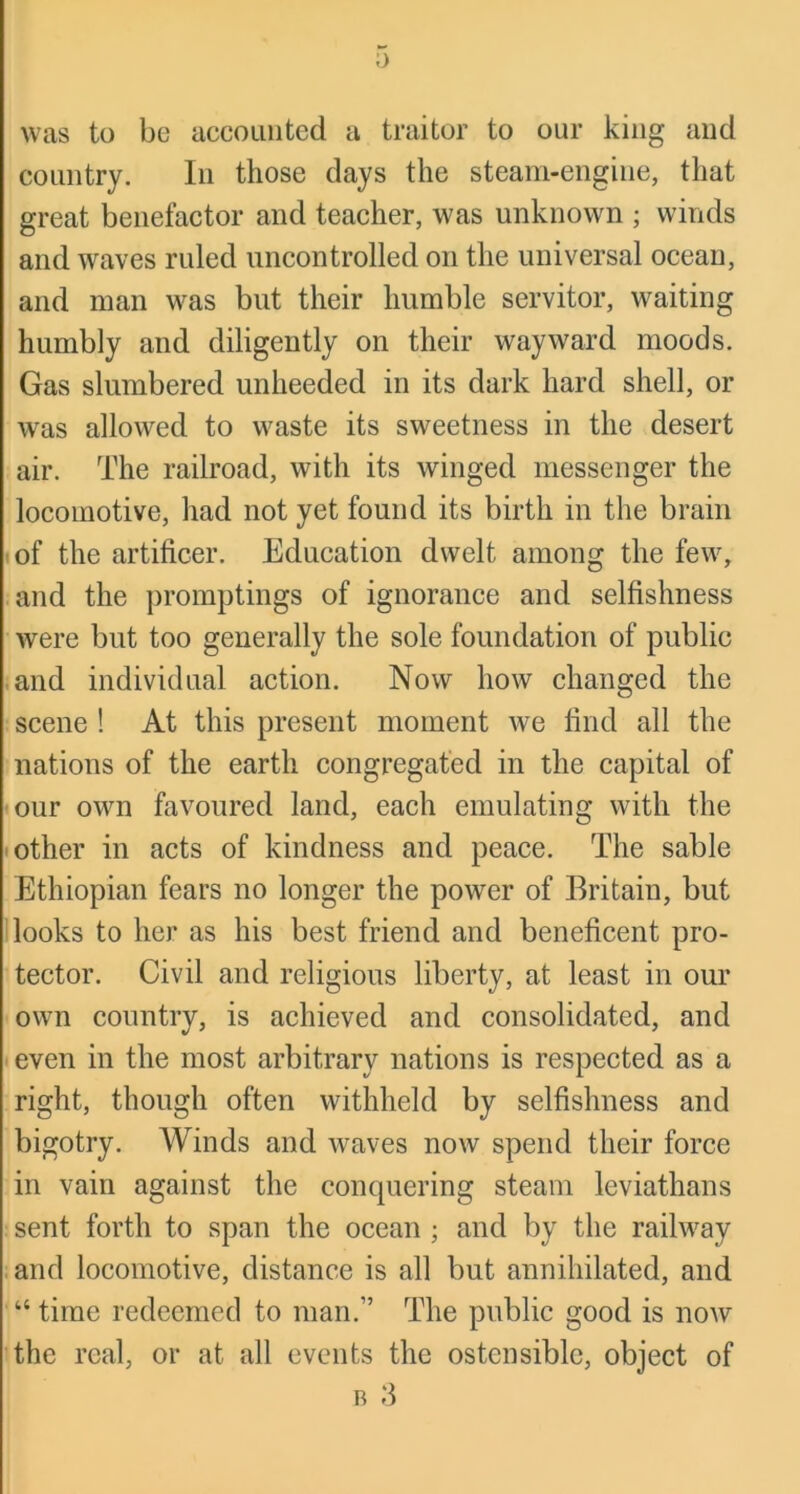 0 was to be accounted a traitor to our king and country. In those days the steam-engine, that great benefactor and teacher, was unknown ; winds and waves ruled uncontrolled on the universal ocean, and man was but their humble servitor, waiting humbly and diligently on their wayward moods. Gas slumbered unheeded in its dark hard shell, or was allowed to waste its sweetness in the desert air. The railroad, with its winged messenger the locomotive, had not yet found its birth in the brain (of the artificer. Education dwelt among the few, ;and the promptings of ignorance and selfishness were but too generally the sole foundation of public iand individual action. Now how changed the : scene ! At this present moment we find all the nations of the earth congregated in the capital of •our own favoured land, each emulating with the • other in acts of kindness and peace. The sable Ethiopian fears no longer the power of Britain, but i looks to her as his best friend and beneficent pro- tector. Civil and religious liberty, at least in our ■own country, is achieved and consolidated, and • even in the most arbitrary nations is respected as a right, though often withheld by selfishness and bigotry. Winds and waves now spend their force in vain against the conquering steam leviathans sent forth to span the ocean ; and by the railway and locomotive, distance is all but annihilated, and “ time redeemed to man.” The public good is now the real, or at all events the ostensible, object of R 3