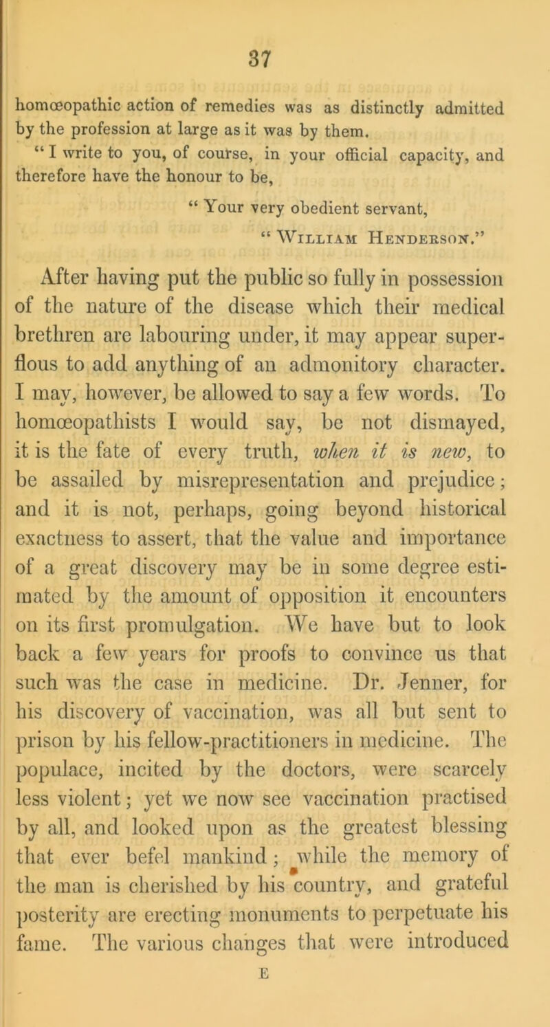 homoeopathic action of remedies was as distinctly admitted by the profession at large as it was by them. “ I write to you, of course, in your official capacity, and therefore have the honour to be, “ Your very obedient servant, “ William Hendeksox,” After having put the public so fully in possession of the nature of the disease which their medical brethren are labouring under, it may appear super- flous to add anything of an admonitory character. I may, however, be allowed to say a few words. To homoeopathists I would say, be not dismayed, it is the fate of every truth, when it is new, to be assailed by misrepresentation and prejudice; and it is not, perhaps, going beyond historical exactness to assert, that the value and importance of a great discovery may be in some degree esti- mated by the amount of opposition it encounters on its first promulgation. We have but to look back a few years for proofs to convince us that such was the case in medicine. Dr. Jenner, for his discovery of vaccination, was all but sent to prison by his fellow-practitioners in medicine. The populace, incited by the doctors, were scarcely less violent; yet we now see vaccination practised by all, and looked upon as the greatest blessing that ever befel mankind; while the memory of the man is cherished by his country, and grateful posterity are erecting monuments to perpetuate his fame. The various changes that were introduced E