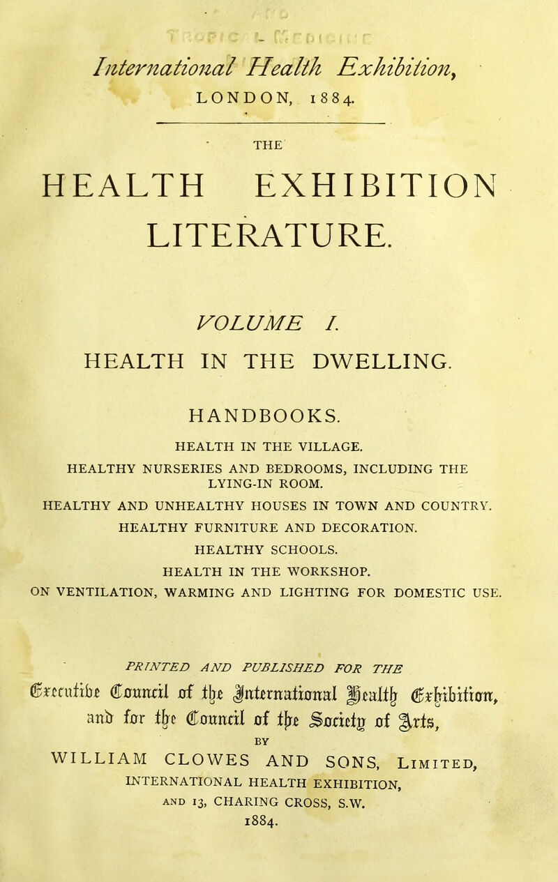 International Health Rxhibitiony LONDON, 1884. THE HEALTH EXHIBITION LITERATURE. VOLUME I. HEALTH IN THE DWELLING. HANDBOOKS. HEALTH IN THE VILLAGE. HEALTHY NURSERIES AND BEDROOMS, INCLUDING THE LYING-IN ROOM. HEALTHY AND UNHEALTHY HOUSES IN TOWN AND COUNTRY. HEALTHY FURNITURE AND DECORATION. HEALTHY SCHOOLS. HEALTH IN THE WORKSHOP. ON VENTILATION, WARMING AND LIGHTING FOR DOMESTIC USE. PRINTED AND PUBLISHED FOR THE C0imnl d Intirnatbital anb f0r ffje ^onndi of S0ddg 0f BY WILLIAM CLOWES AND SONS, Limited, INTERNATIONAL HEALTH EXHIBITION, AND 13, CHARING CROSS, S.W. 1884.