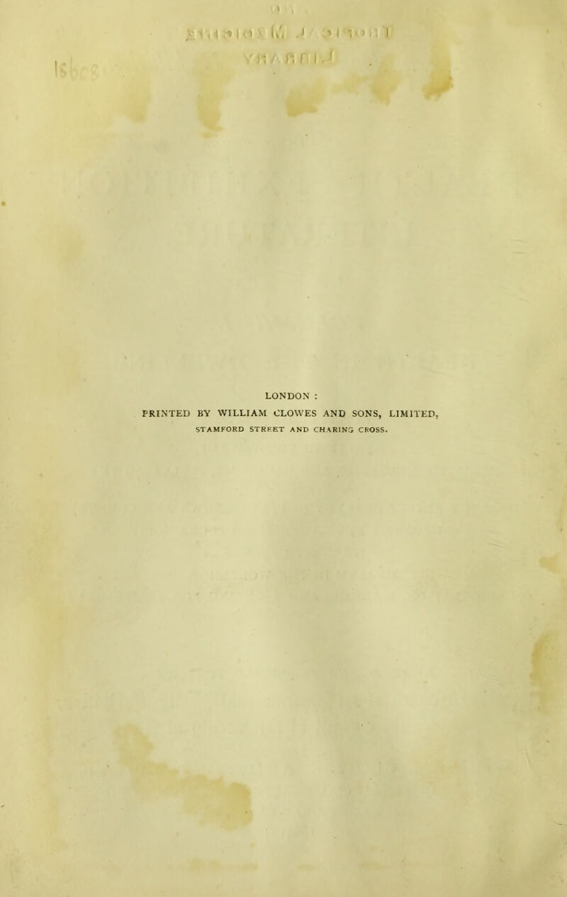 j; /■ n I, I LONDON : PRINTED BY WILLIAM CLOWES AND SONS, LIMITED, STAMFORD STRRET AND CHARINS CROSS. ,T