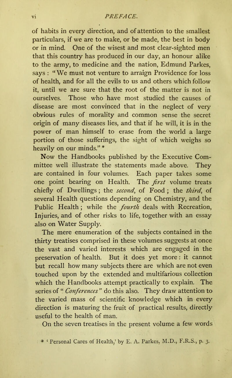 of habits in every direction, and of attention to the smallest particulars, if we are to make, or be made, the best in body or in mind. One of the wisest and most clear-sighted men that this country has produced in our day, an honour alike to the army, to medicine and the nation, Edmund Parkes, says : “We must not venture to arraign Providence for loss of health, and for all the evils to us and others which follow it, until we are sure that the root of the matter is not in ourselves. Those who have most studied the causes of disease are most convinced that in the neglect of very obvious rules of morality and common sense the secret origin of many diseases lies, and that if he will, it is in the power of man himself to erase from the world a large portion of those sufferings, the sight of which weighs so heavily on our minds.” * Now the Handbooks published by the Executive Com- mittee well illustrate the statements made above. They are contained in four volumes. Each paper takes some one point bearing on Health. The first volume treats chiefly of Dwellings ; the second, of Food ; the third, of several Health questions depending on Chemistry, and the Public Health; while the fourth deals with Recreation, Injuries, and of other risks to life, together with an essay also on Water Supply. The mere enumeration of the subjects contained in the thirty treatises comprised in these volumes suggests at once the vast and varied interests which are engaged in the preservation of health. But it does yet more: it cannot but recall how many subjects there are which are not even touched upon by the extended and multifarious collection which the Handbooks attempt practically to explain. The series of “ Conferences ” do this also. They draw attention to the varied mass of scientific knowledge which in every direction is maturing the fruit of practical results, directly useful to the health of man. On the seven treatises in the present volume a few words * ‘ Personal Cares of Health/ by E. A. Parkes. M.D., F.R.S., p. 3.