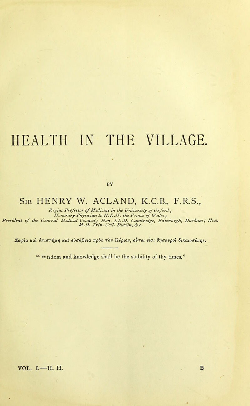 HEALTH IN THE VILLAGE. BY Sir henry W. ACLAND, K.C.B., F.R.S., Regius Professor of Medicine in the University of Oxford ; Honorary Pky$icia?t to the Prince of IVales; President of the General Medical Council; Hon. LL.D. CambridgCy Edinburgh, Durham; Ho7i, M.D. Trin. Coll. Dublin, ^o<pia Kol Kol €v(T^$eia Trphs rhu KiLfptov^ otrot €l<ri drjcravpol BiKaioavj/rjs, ‘‘Wisdom and knowledge shall be the stability of thy times.”