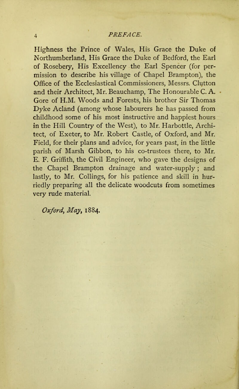 Highness the Prince of Wales, His Grace the Duke of Northumberland, His Grace the Duke of Bedford, the Earl of Rosebery, His Excellency the Earl Spencer (for per- mission to describe his village of Chapel Brampton), the Office of the Ecclesiastical Commissioners, Messrs. Clutton and their Architect, Mr. Beauchamp, The Honourable C. A. Gore of H.M. Woods and Forests, his brother Sir Thomas Dyke Acland (among whose labourers he has passed from childhood some of his most instructive and happiest hours in the Hill Country of the West), to Mr. Harbottle, Archi- tect, of Exeter, to Mr. Robert Castle, of Oxford, and Mr. Field, for their plans and advice, for years past, in the little parish of Marsh Gibbon, to his co-trustees there, to Mr. E. F. Griffith, the Civil Engineer, who gave the designs of the Chapel Brampton drainage and water-supply; and lastly, to Mr. Collings, for his patience and skill in hur- riedly preparing all the delicate woodcuts from sometimes very rude material. Oxford^ May, 1884.
