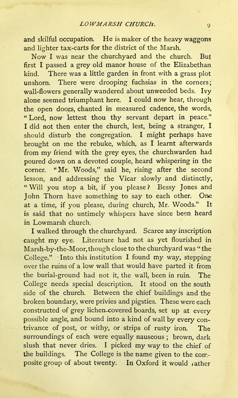and skilful occupation. He is maker of the heavy waggons and lighter tax-carts for the district of the Marsh, Now I was near the churchyard and the church. But first I passed a grey old manor house of the Elizabethan kind. There was a little garden in front with a grass plot unshorn. There were drooping fuchsias in the corners; wall-flowers generally wandered about unweeded beds. Ivy alone seemed triumphant here. I could now hear, through the open doors, chanted in measured cadence, the words,  Lord, now lettest thou thy servant depart in peace.” I did not then enter the church, lest, being a stranger, I should disturb the congregation. I might perhaps have brought on me the rebuke, which, as I learnt afterwards from my friend with the grey eyes, the churchwarden had poured down on a devoted couple, heard whispering in the corner. “Mr, Woods,” said he, rising after the second lesson, and addressing the Vicar slowly and distinctly, “Will you stop a bit, if you please? Bessy Jones and John Thorn have something to say to each other. One at a time, if you please, during church, Mr. Woods.” It is said that no untimely whispers have since been heard in Lowmarsh church. I walked through the churchyard. Scarce any inscription caught my eye. Literature had not as yet flourished in Marsh-by-the-Moor, though close to the churchyard was “ the College.” Into this institution I found my way, stepping over the ruins of a low wall that would have parted it from the burial-ground had not it, the wall, been in ruin. The College needs special description. It stood on the south side of the church. Between the chief buildings and the broken boundary, were privies and pigsties. These were each constructed of grey lichen-covered boards, set up at every possible angle, and bound into a kind of wall by every con- trivance of post, or withy, or strips of rusty iron. The surroundings of each were equally nauseous ; brown, dark slush that never dries. I picked my way to the chief of the buildings. The College is the name given to the com- posite group of about twenty. In Oxford it would lather