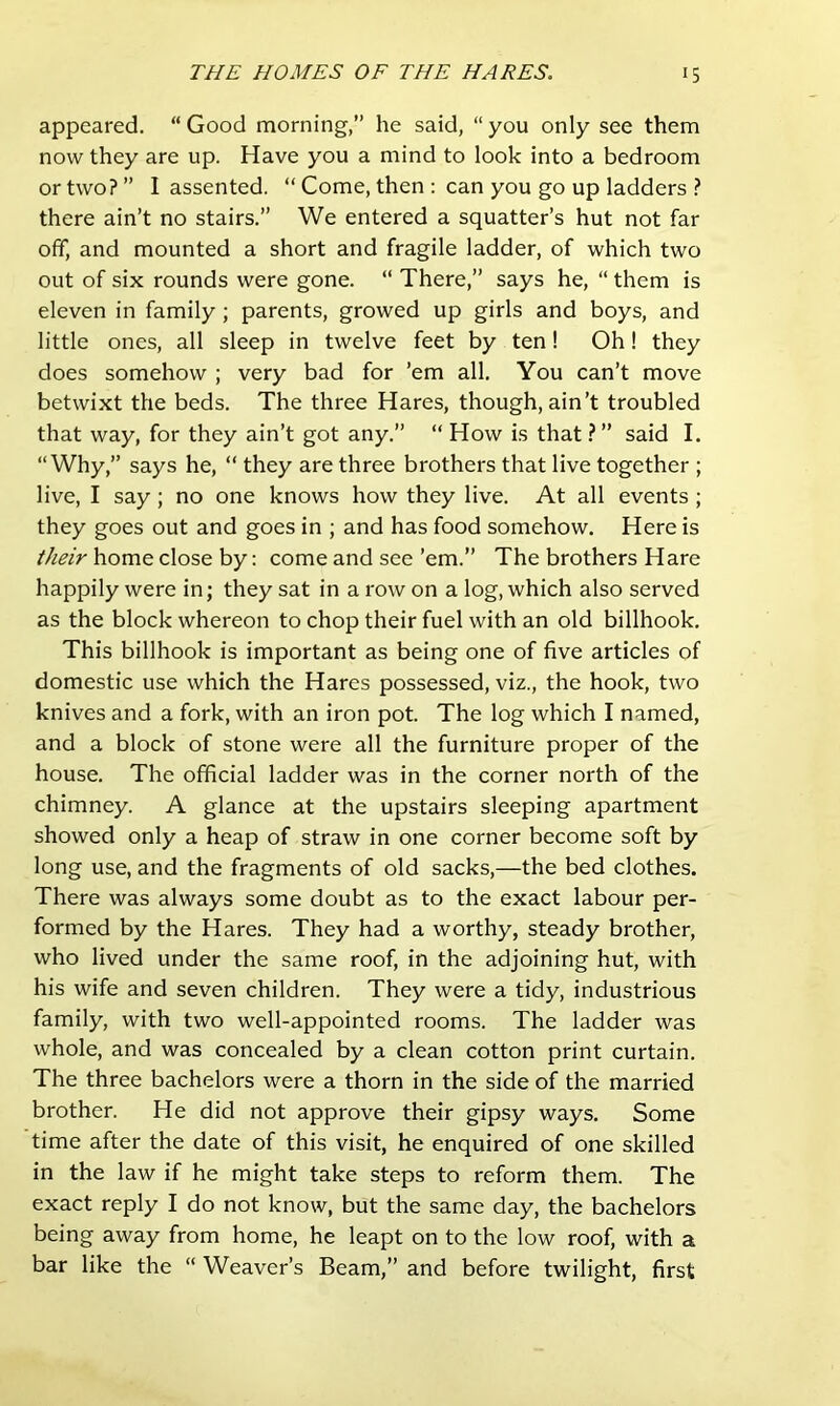 appeared. “ Good morning,” he said, “ you only see them now they are up. Have you a mind to look into a bedroom or two? ” I assented. “ Come, then : can you go up ladders ? there ain’t no stairs.” We entered a squatter’s hut not far ofif, and mounted a short and fragile ladder, of which two out of six rounds were gone. “ There,” says he, “ them is eleven in family; parents, growed up girls and boys, and little ones, all sleep in twelve feet by ten! Oh! they does somehow ; very bad for ’em all. You can’t move betwixt the beds. The three Hares, though, ain’t troubled that way, for they ain’t got any.” “ How is that ? ” said I. “Why,” says he, “ they are three brothers that live together ; live, I say; no one knows how they live. At all events ; they goes out and goes in ; and has food somehow. Here is home close by: come and see’em.” The brothers Hare happily were in; they sat in a row on a log, which also served as the block whereon to chop their fuel with an old billhook. This billhook is important as being one of five articles of domestic use which the Hares possessed, viz., the hook, two knives and a fork, with an iron pot. The log which I named, and a block of stone were all the furniture proper of the house. The official ladder was in the corner north of the chimney. A glance at the upstairs sleeping apartment showed only a heap of straw in one corner become soft by long use, and the fragments of old sacks,—the bed clothes. There was always some doubt as to the exact labour per- formed by the Hares. They had a worthy, steady brother, who lived under the same roof, in the adjoining hut, with his wife and seven children. They were a tidy, industrious family, with two well-appointed rooms. The ladder was whole, and was concealed by a clean cotton print curtain. The three bachelors were a thorn in the side of the married brother. He did not approve their gipsy ways. Some time after the date of this visit, he enquired of one skilled in the law if he might take steps to reform them. The exact reply I do not know, but the same day, the bachelors being away from home, he leapt on to the low roof, with a bar like the “ Weaver’s Beam,” and before twilight, first