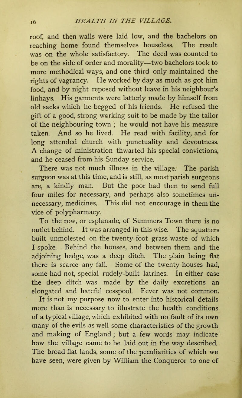 roof, and then walls were laid low, and the bachelors on reaching home found themselves houseless. The result was on the whole satisfactory. The deed was counted to be on the side of order and morality—two bachelors took to more methodical ways, and one third only maintained the rights of vagrancy. He worked by day as much as got him food, and by night reposed without leave in his neighbour’s linhays. His garments were latterly made by himself from old sacks which he begged of his friends. He refused the gift of a good, strong working suit to be made by the tailor of the neighbouring town ; he would not have his measure taken. And so he lived. He read with facility, and for long attended church with punctuality and devoutness. A change of ministration thwarted his special convictions, and he ceased from his Sunday service. There was not much illness in the village. The parish surgeon was at this time, and is still, as most parish surgeons are, a kindly man. But the poor had then to send full four miles for necessary, and perhaps also sometimes un- necessary, medicines. This did not encourage in them the vice of polypharmacy. To the row, or esplanade, of Summers Town there is no outlet behind. It was arranged in this wise. The squatters built unmolested on the twenty-foot grass waste of which I spoke. Behind the houses, and between them and the adjoining hedge, was a deep ditch. The plain being flat there is scarce any fall. Some of the twenty houses had, some had not, special rudely-built latrines. In either case the deep ditch was made by the daily excretions an elongated and hateful cesspool. Fever was not common. It is not my purpose now to enter into historical details more than is necessary to illustrate the health conditions of a typical village, which exhibited with no fault of its own many of the evils as well some characteristics of the growth and making of England ; but a few words may indicate how the village came to be laid out in the way described. The broad flat lands, some of the peculiarities of which we have seen, were given by William the Conqueror to one of