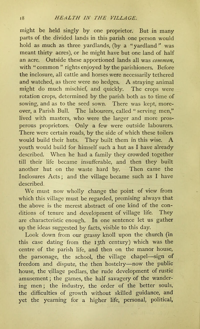 might be held singly by one proprietor. But in many parts of the divided lands in this parish one person would hold as much as three yardlands, (by a “ yardland ” was meant thirty acres), or he might have but one land of half an acre. Outside these apportioned lands all was common, with “ common ” rights enjoyed by the parishioners. Before the inclosure, all cattle and horses were necessarily tethered and watched, as there were no hedges. A straying animal might do much mischief, and quickly. The crops were rotation crops, determined by the parish both as to time of sowing, and as to the seed sown. There was kept, more- over, a Parish Bull. The labourers, called “ serving men,” lived with masters, who were the larger and more pros- perous proprietors. Only a few were outside labourers. There were certain roads, by the side of which these toilers would build their huts. They built them in this wise. A youth would build for himself such a hut as I have already described. When he had a family they crowded together till their life became insufferable, and then they built another hut on the waste hard by. Then came the Inclosures Acts; and the village became such as I have described. We must now wholly change the point of view from which this village must be regarded, premising always that the above is the merest abstract of one kind of the con- ditions of tenure and development of village life. They are characteristic enough. In one sentence let us gather up the ideas suggested by facts, visible to this day. Look down from our grassy knoll upon the church (in this case dating from the 13th century) which was the centre of the parish life, and then on the manor house, the parsonage, the school, the village chapel—sign of freedom and dispute, the then hostelry—now the public house, the village pedlars, the rude development of rustic amusement; the games, the half savagery of the wander- ing men; the industry, the order of the better souls, the difficulties of growth without skilled guidance, and yet the yearning for a higher life, personal, political,